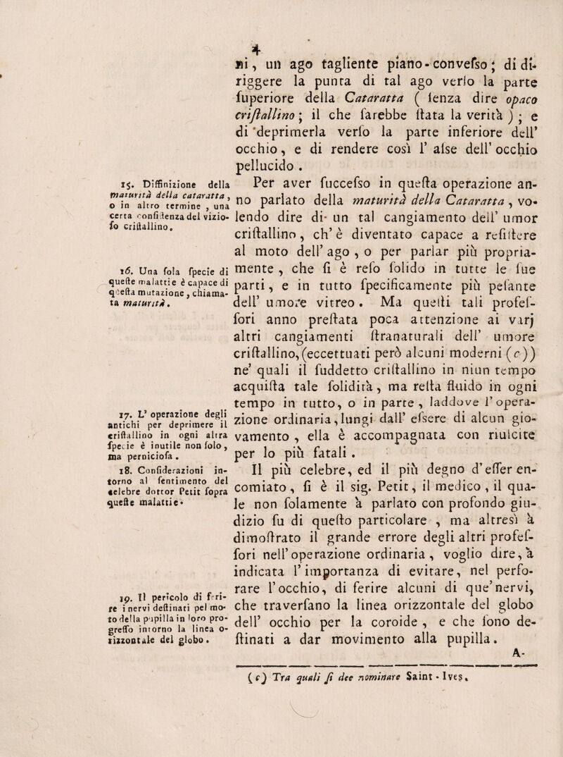 i$. Diffinuìone della maturità della cataratta , o in altro termine , una certa <'onfiSenza del vizio- io criftallino e 16. Una fola fpecie di quelle malattie è capace di q ìefta mutazione, chiama¬ ta maturità» 17. Ls operazione degli antichi per deprimere il criftallino in ogni altra fpecie è inutile non iolo , ma perniciofa . 18. Confiderazioni in¬ torno al fentimento del celebre dottor Petit fopra quelle malattie* 19. Il perìcolo di feri¬ re i nervi deftinati pel mo¬ to della pupilla in loro pro- greflb intorno la linea o- rizzontale del globo. ni, un ago tagliente piano-con vefso ; di di* riggere la punta di tal ago verlo la parte fuperiore della Cataratta ( lenza dire opaco crifìallino\ il che farebbe Hata la verità ) • e di 'deprimerla verlo la parte inferiore deli’ occhio, e di rendere così l’alse dell’occhio pellucido . Per aver fuccefso in quella operazione an¬ no parlato della maturità della Cataratta , vo¬ lendo dire di* un tal cangiamento dell’ umor criftallino, eh’è diventato capace a refiftere al moto dell’ ago , o per parlar più propria¬ mente , che fi è refo folido in tutte le fue parti, e in tutto fpecificamente più pelante dell’ umore vitreo . Ma quelli tali profef- fori anno predata poca attenzione ai varj altri cangiamenti ftranaturalì dell’ umore criftallino,(eccettuati però alcuni moderni (r)) ne’ quali il fuddetto criftallino in niun tempo acquifta tale folidira, ma reità fluido in ogni tempo in tutto, o in parte, laddove l’opera¬ zione ordinaria,lungi dall’ efsere di alcun gio¬ vamento , ella è accompagnata con riulcite per lo più fatali . Il più celebre, ed il più degno d’efler en¬ comiato, fi è il sig. Petit, il medico , il qua¬ le non folamente a parlato con profondo giu¬ dizio fu di quello particolare , ma altresì à dimoftrato il grande errore degli altri profef- fori nell’operazione ordinaria, voglio dire, a indicata l’importanza di evitare, nel perfo¬ rare l’occhio, di ferire alcuni di que’nervi, che traverfano la linea orizzontale del globo dell5 occhio per la coroide , e che lono de¬ ftinati a dar movimento alla pupilla, A- (cj Tra quali Jt dee nominare Saint -Ives»