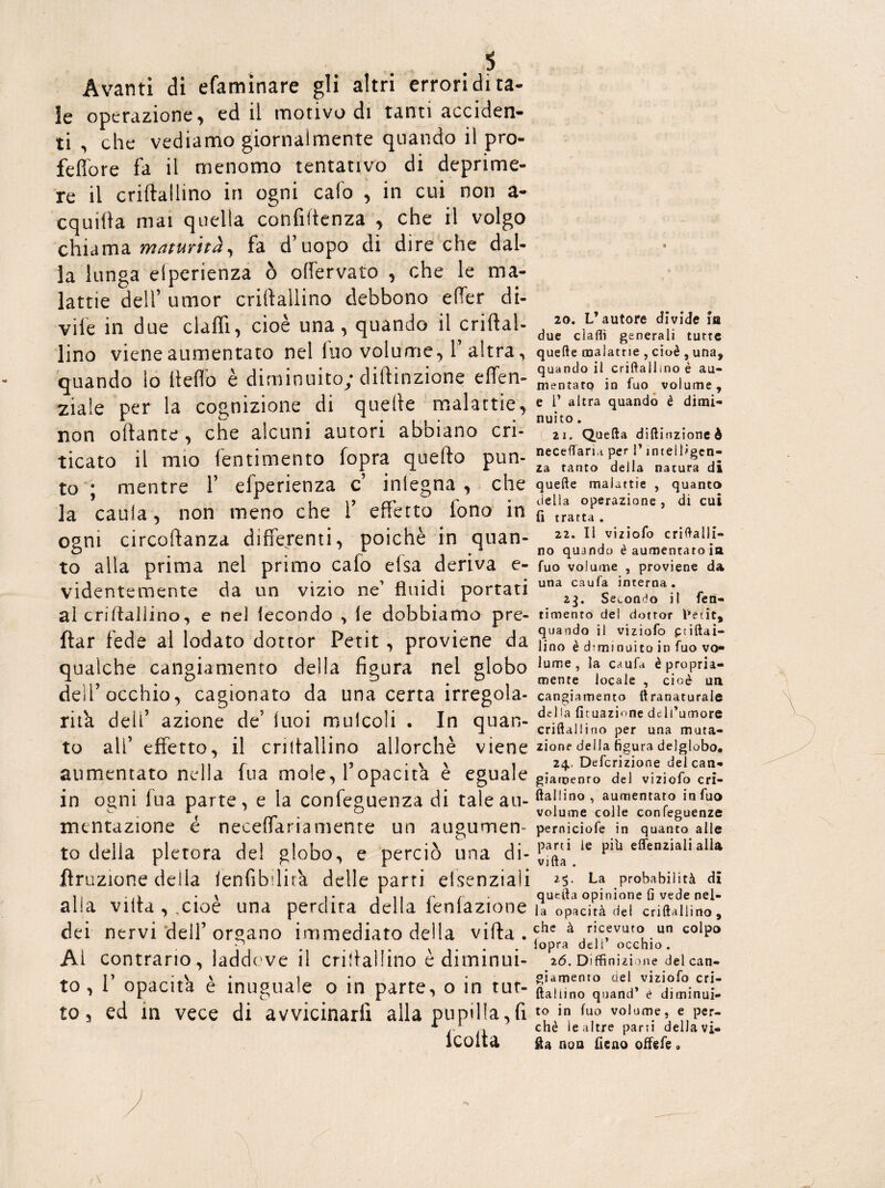 Avanti di efaminare gli altri errori di ta¬ le operazione, ed il motivo di tanti acciden¬ ti , che vediamo giornalmente quando il pro- feffore fa il menomo tentativo di deprime¬ re il criftallino in ogni calo , in cui non a- cquifta mai quella confidenza , che il volgo chiama maturità^ fa d’uopo di dire che dal¬ la lunga elperienza ò ofiervato , che le ma¬ lattie dell’ umor criftallino debbono efter di¬ vile in due elafi!, cioè una, quando il criftal¬ lino viene aumentato nel fuo volume, 1’ altra, quando lo ftefto è diminuito; diftinzione effen- 2Ìa!e per la cognizione di quelle malattie, non oftante, che alcuni autori abbiano cri¬ ticato il mio fentimento fopra quello pun¬ to ; mentre 1’ efperienza c’ inlegna , che la caula, non meno che T effetto tono in ogni circoftanza differenti, poiché in quan¬ to alla prima nel primo cafo elsa deriva e- videntemente da un vizio ne’ fluidi portati al criftallino, e nel fecondo > le dobbiamo pre- ftar fede al lodato dottor Petit, proviene da qualche cangiamento della figura nel globo dell’occhio, cagionato da una certa irregola¬ rità deli’ azione de’ luoi mulcoli . In quan¬ to ali’ effetto, il criftallino allorché viene aumentato nella fua mole, l’opacità è eguale in ogni fua parte, e la confeguenza di tale au¬ mentazione é neceflariamente un augumen- to della pletora del globo.* e perciò una di¬ ffrazione della fenfibftira delle parti elsenziaìi alla villa , ,cioè una perdita della fenfazione dei nervi dell’organo immediato della vifta . Ai contrario, laddove il criftallino è diminui¬ to , 1’ opacità è inuguale o in parte, o in tut¬ to, ed in vece di avvicinarli alla pupilla,fi lcolta 20. L’autore divide ia due claffi generali tutte quelle malattie , cioè , una, quando il criftallino è au¬ mentato in fuo volume, e T altra quando è dimi¬ nuito . 21. Quella diftinzione è neceflaria per i’ intelligen¬ za tanto della natura di quelle malattie , quanta delia operazione, di cui fi tratta . 22. Il viziofo criftalli¬ no quando è aumentato ia fuo volume , proviene da una caufa interna. 23. Secondo il fen¬ timento dei dottor Petit, quando il viziofo ptiftai- lino è diminuito in fuo vo¬ lume, la caufa è propria¬ mente locale , cioè un cangiamento tlranaturale del ! a lunazione dell’umore criftailino per una muta¬ zione della figura delglobo. 24. Definizione del can¬ giamento del viziofo cri¬ ftallino, aumentato in fuo volume colle confeguenze perniciofe in quanto alle parti le pili elfenziali alla vifta . 25. La probabilità di quella opinione fi vede nel¬ la opacità del criftallino, che à ricevuto un colpo iopra deli’ occhio . 26. Diffinizione del can¬ giamento del viziofo cri¬ ftallino quand’ è diminui¬ to in fuo volume, e per¬ chè le altre parti della vi¬ fta non fieno offefe»