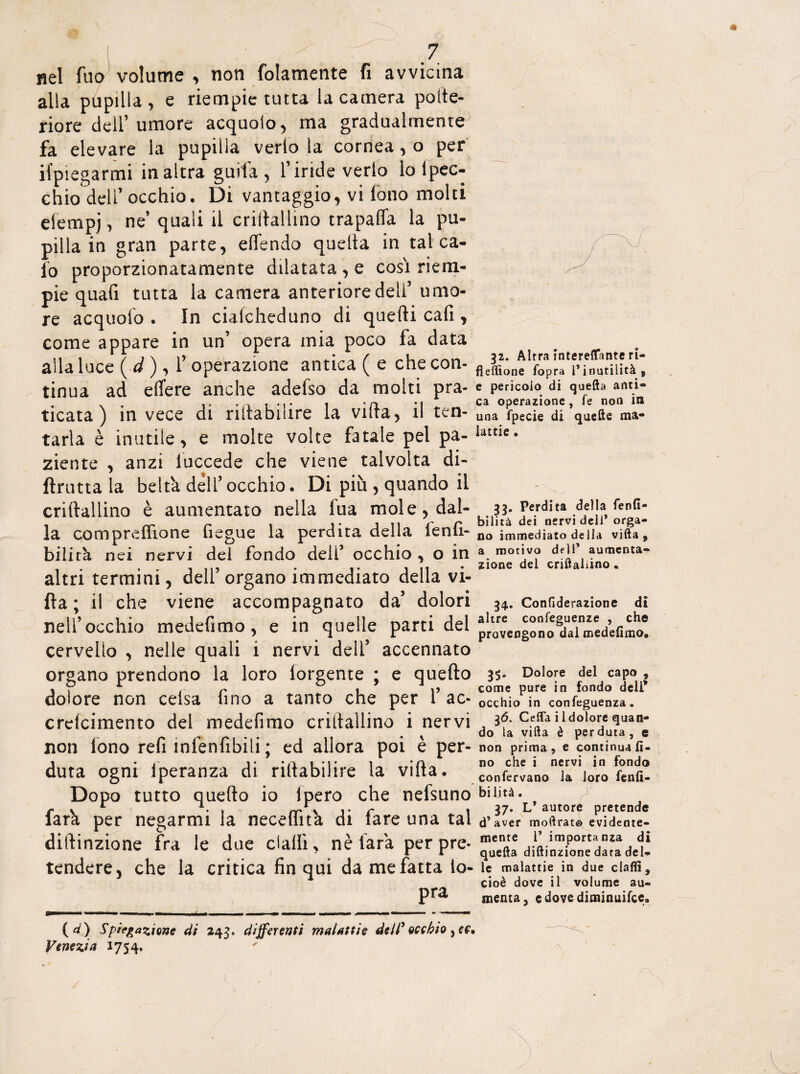 nel fuo volume , noti (blamente fi avvicina alla pupilla, e riempie tutta la camera pofte- riore dell’umore acquoio, ma gradualmente fa elevare la pupilla verlo la cornea, o per Spiegarmi in altra guifa , l’iride verlo lo lpec- chio dell’occhio. Di vantaggio, vi iono molti eiempj, ne’ quali il criflallino trapaffa la pu¬ pilla in gran parte, effendo quella in tal ca¬ lo proporzionatamente dilatata , e cosi riem¬ pie quafi tutta la camera anteriore deli’umo¬ re acquofo . In ciaicheduno di quelli cafi, come appare in un’ opera mia poco fa data alla luce ( d ), 1’ operazione antica ( e che con¬ tinua ad edere anche adeiso da molti pra¬ ticata ) invece di ristabilire la villa, il ten¬ tarla è inutile, e molte volte fatale pel pa¬ ziente , anzi iuccede che viene talvolta di- ftrutta la beltà dell’ occhio. Di più , quando il criftallino è aumentato nella lua mole, dal¬ la compreffìone fiegue la perdita della lenfi- bilità nei nervi del fondo dell’ occhio , o in altri termini, dell’organo immediato della vi¬ lla ; il che viene accompagnato da’ dolori nell’occhio medefimo, e in quelle parti del cervello , nelle quali i nervi deli’ accennato organo prendono la loro lorgente ; e quello dolore non ceisa fino a tanto che per 1’ ac- crelcimento del medefimo criltallino i nervi non lono refi infenfibili; ed allora poi è per¬ duta ogni Speranza di ristabilire la villa. Dopo tutto quello io (pero che nefsuno farà per negarmi la neceflità di fare una tal diftinzione fra le due dalli, nè farà per pre¬ tendere, che la critica fin qui da me fatta So¬ pra {d) Spiegazione di 243. differenti malattie dell' occhio ,pf. Venezia 1754. 32. Altra intereffante ri- fleffione fopra l’inutilità, e pericolo di quella anti¬ ca operazione , fe non iti una fpecie di quelle ma¬ lattie . 33. Perdita della fenfi- bilità dei nervi dell* orga¬ no immediato della vifta, a motivo dell’ aumenta¬ zione del criftallino . 34. Confiderazione di altre coofeguenze , che provengono dal medefimo. 35. Dolore del capo , come pure in fondo deli* occhio in confeguenza. 36. Cefla i 1 dolore quan¬ do la vifta è perduta, e non prima, e continua fi¬ no che i nervi in fondo confervano la loro fenfi- bi li tà. 37. L* autore pretende d’aver moftrat© evidente¬ mente 1’ importanza di quella diftinzione dara del¬ le malattie in due claffi, cioè dove il volume au¬ menta, c dove diminuifce. -\