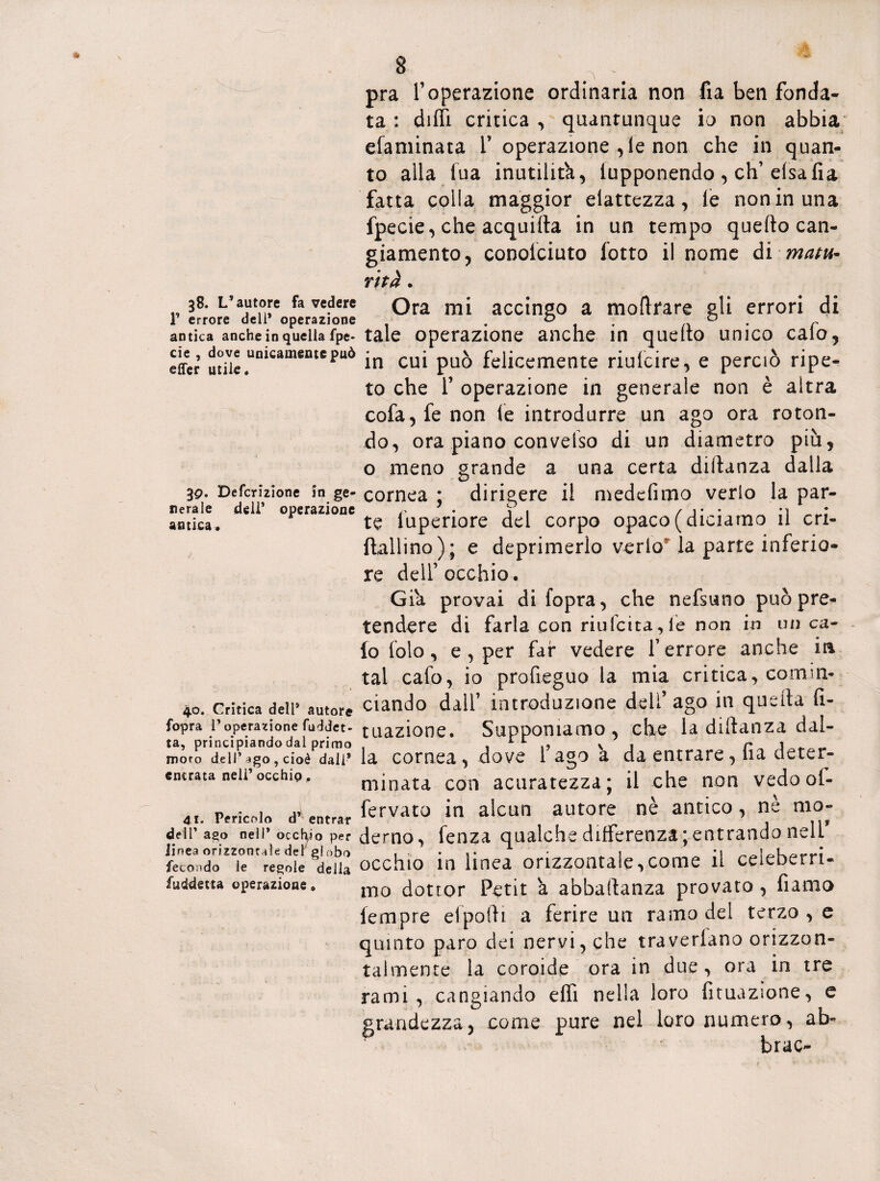 38. L’autore fa vedere T errore dell* operazione antica anche in quella fpe* eie , dove unicamente può effer utile. 3q. Defcrizione in ge¬ nerale dell’ operazione antica* 40. Critica dell* autore fopra l’operazione (addet¬ ta, principiando dal primo moro dell’ago , cioè dall® entrata nell’ occhio „ 41. Pericolo d’ entrar dell’ ago nell* occhio per linea orizzontale del' globo fecondo le regole della fuddetta operazione. pra l’operazione ordinaria non fia ben fonda¬ ta : dilli critica , quantunque io non abbia efaminata V operazione , le non che in quan¬ to alla fua inutilità, lupponendo , eh’ elsafia fatta colla maggior eiattezza, le non in una fpecie, che acquilla in un tempo quello can¬ giamento, conoiciuto lotto il nome di matti* r'ttà. Ora mi accingo a moli rare gli errori di tale operazione anche in quello unico calo, in cui può felicemente riufcire, e perciò ripe¬ to che f operazione in generale non è altra cofa,fe non le introdurre un ago ora roton¬ do, ora piano conveiso di un diametro più, o meno grande a una certa diftanza dalla cornea ; dirigere il medefimo verio la par¬ te luperiore del corpo opaco (diciamo il cri- ftallino); e deprimerlo verlo la parte inferio¬ re dell’occhio. Già provai di fopra, che nefsuno può pre¬ tendere di farla con riufetta,le non in un ca¬ lo lolo , e , per far vedere l’errore anche iti tal calo, io profieguo la mia critica, comin¬ ciando dall’ introduzione deli’ ago in quella li- tuazione. Supponiamo, che la diftanza dal¬ la cornea, dove l’ago a da entrare, lia deter¬ minata con acuratezza; il che non vedooi- fervato in alcun autore nè antico , ne mo¬ derno, lenza qualche differenza;entrando nelf occhio in linea orizzontale,come il celeberri¬ mo dottor Petit à abbastanza provato , fiamo lempre efpoftì a ferire un ramo del terzo , e quinto paro dei nervi, che travedano orizzon¬ talmente la coroide ora in due, ora in tre rami, cangiando elfi nella loro fituazione, e grandezza, come pure nel loro numero, ab- brac-