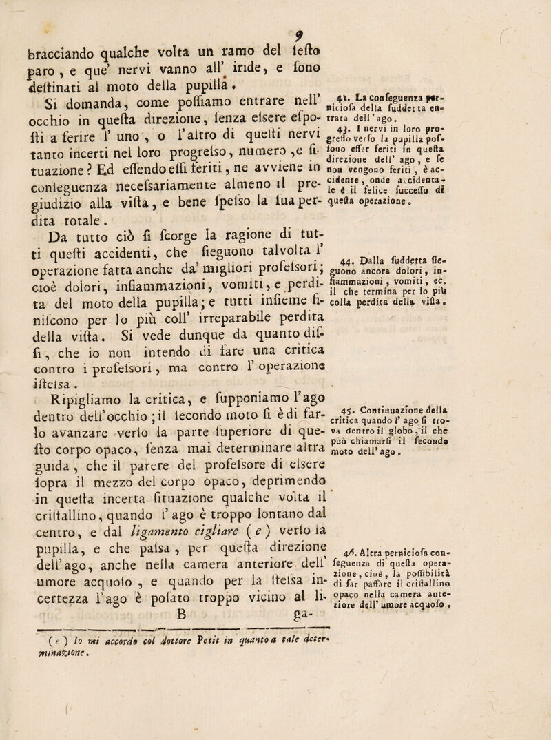 bocciando qualche volta un ramo del Iella paro , e que nervi vanno all’ inde, e fono deitinati ai moto della pupilla « Si domanda, come polliamo entrare nell’ occhio in quella direzione, lenza elsere efpo- fti a ferire f uno , o l’altro di quelli nervi tanto incerti nei loro progrelso, numero ,e fi* tuazione ? Ed elfendoelfi feriti, ne avviene in conieguenza necelsariamcnte almeno il pre¬ giudizio alla villa, e bene lpeiso la tua per¬ dita totale. Da tutto ciò fi fcorge la ragione di tut¬ ti quelli accidenti, che fieguono talvolta 1 operazione fatta anche da' migliori prolelsori ; cioè dolori, infiammazioni, vomiti, e perdi¬ ta del moto della pupillare tutti imieme fi- nilcono per lo più colf irreparabile perdita della villa. Si vede dunque da quanto dif- fi ^ che io non intendo di tare una critica contro i proteisori, ma contro 1 operazione ilteisa , Ripigliamo la critica, e fupponiamo fago dentro delf occhio jii lecondo moto fi e di far¬ lo avanzare verlo la parte luperiore di que¬ llo corpo opaco, lenza mai determinare altra guida , che il parere del profetsore di elsere iopra il mezzo del corpo opaco, deprimendo in quella incerta fituazione qualche volta il criliallino, quando f ago è troppo lontano dal centro, e dal ligamento cigliare (?) verlo ia pupilla, e che palsa , per quella direzione deli’ago, anche nella camera anteriore, delf umore acquolo , e quando per la itelsa in¬ certezza fago è potato troppo vicino al li- B ga- 41. La confeguenza p«r- nitiofa della fuddet ta en¬ trata dell’ago. 43. I nervi in loro prò» gretto verlo la pupilla pof- iouo efler feriti in quella direzione dell’ ago , e fe non vengono feriti , è ac¬ cidente , onde accidenta¬ le è ii felice faccetto di quella operazione » 44. Dalla faddetta fie¬ guono ancora dolori, in¬ fiammazioni , vomiti, ec. il che termina per lo pili colla perdita della villa, 45. Continuazione della critica quando 1’ ago fi tro¬ va dentro il globo, ii che può chiamarli il fecondo moto dell*ago. 46. Altra pemiciofa con- fegueuza di quella opera¬ zione , cioè , la pofiibilità di far pattare il Gridai lino opaco nella camera ante¬ riore deli’ umore acquolo ♦ ( e ) Io mi accordo col dottore Vetit in quanto a tale detet* minatone,