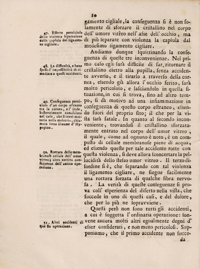 io gamento cigliale, la confeguenza fi è non fel¬ lamente di sforzare il criltallino nel corpo 47. Effetto pemiciofo dell’ umore vitreo nell’ afse dell’ occhio , ma della capfuia daiiigamen-di piu leparare con violenza la caplula dal to cigliare. medefimo iigamento cigliare. Andiamo dunque lquittinando la confe¬ guenza di quelle tre inconvenienze. Nel pri- 48. La difficoltà, e bene mo calo egli lar'a difficile di far. ritornare il rpeffbr impoffibiiità di ri- criftallino dietro alla pupilla, fenza acciden- mediare a quelli accidenti. r -, ,* 4 ~ te avvedo, e il tirado a traverfo delia cor- nea, elsendo già allora l’occhio ferito, far'a molto pencololo, e lafciandolo in quella fi- tuazione,in cui fi trova, fino ad altro tem- 49. Confeguetua perni- po, fi dà motivo ad una infiammazione in confeguenza di quello corpo eftraneo, elsen- baftevoimente conofuuta do fuori del proprio fito • il che per la vi¬ teria nella malattia, chia-laia Aitale. In quanto al iccondo ìncon- mata lotto il nome d’Hy-veniente, trovandoli il criftallino sfòrzata- niente entrato nel corpo dell umor vitreo , il quale , come ad ognuno è noto , è un corn- . pofto di cellule membranofe piene di acqua, ed elsendo quefte per tale accidente rotte con Siranóffcduie deir umor quella violenza, fi deve allora iconcertare la pel- vitreo; altra cattiva con-lucidità dello ftelso umor vitreo. Il terzodi- sequenza deli antica ope- r 1 r ' 1 r 1 1 • t sazione9 lordine li e, che ieparando con tal violenza il Iigamento cigliare, ne fiegue facilmente una rottura forzata di qualche fibra nervo- fa . La verità di quefte conleguenze fi pro¬ va coll’ elperienza del difetto nella villa, che fuccede in uno di quelli cafi, e del dolore, che per lo più ne iopravviene. Quelli però non fono tutti gli accidenti, a cui è foggetta l’ordinaria operazione: ion- ii. Altri accidenti di vene ancora molti altri egualmente degni d* $ue fta operazione* eiser confiderai, e non meno pericolofi. Sup¬ poniamo 3 che il primo accidente non fucce- da