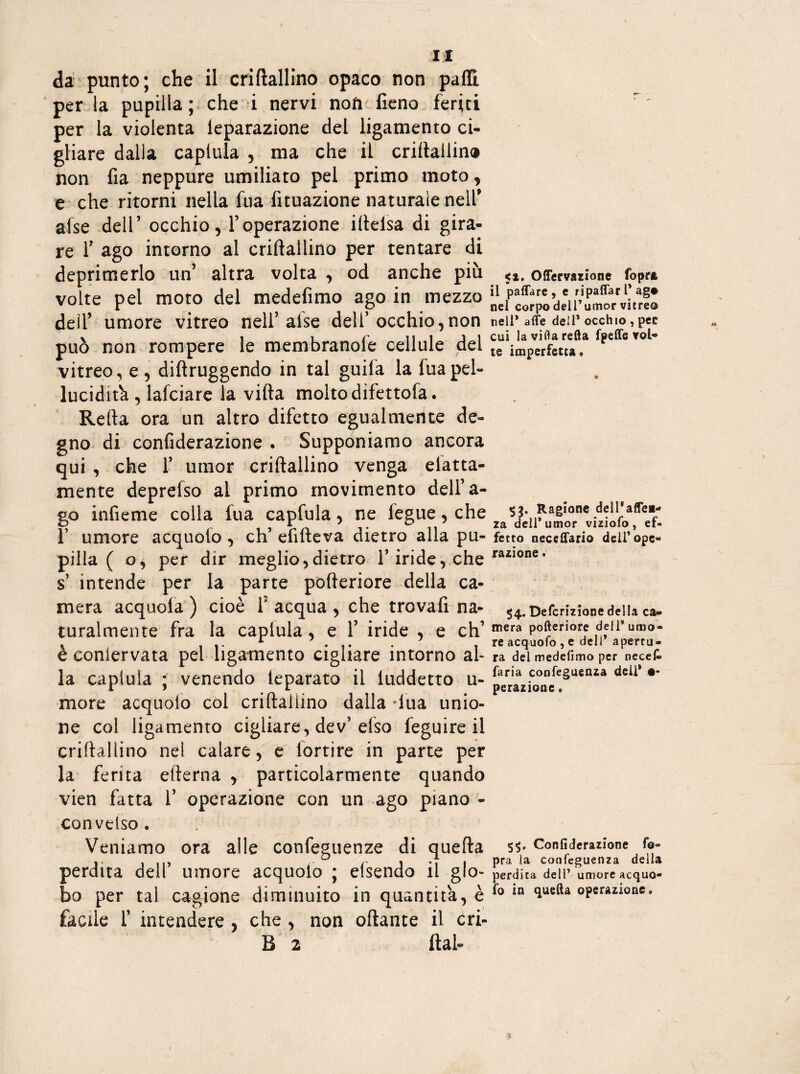 IX da punto; che il criftallino opaco non palli per la pupilla ; che i nervi non fieno feriti per la violenta leparazione del ligamento ci¬ gliare dalla capiula , ma che il criiiallin® non fia neppure umiliato pel primo moto , e che ritorni nella fua fituazione naturale nell' afse dell’ occhio, l’operazione iltelsa di gira¬ re T ago intorno al criftallino per tentare di deprimerlo un’ altra volta , od anche più volte pel moto del medefimo ago in mezzo dell’ umore vitreo nell’ afse dell’occhio,non può non rompere le membranole cellule del vitreo, e , diftruggendo in tal guifa la fua pel» lucidità , lafciare la vifta molto difettofa. Refta ora un altro difetto egualmente de¬ gno di confiderazione . Supponiamo ancora qui , che 1’ umor criftallino venga elatta- mente deprelso al primo movimento dell’a¬ go infieme colla fua capfula, ne fegue, che f umore acquolo , eh’ efifteva dietro alla pu¬ pilla ( o, per dir meglio,dietro l’iride, che s intende per la parte pofteriore della ca¬ mera acquoia ) cioè fi acqua , che trovafrna- turalmente fra la capiula, e 1’ iride , e eh’ è eonlervata pel ligamento cigliare intorno al¬ la capiula ; venendo ieparato il iuddetto u- more acquolo col criftallino dalla -fua unio¬ ne col ligamento cigliare, dev’elso feguire il criftallino nel calare, e fortire in parte per la ferita efterna y particolarmente quando vien fatta fi operazione con un ago piano - conveiso. Veniamo ora alle confeguenze di quella perdita dell’ umore acquolo ; elsendo il glo¬ bo per tal cagione diminuito in quantità, è facile fi intendere , che , non ottante il ori¬ li 2 ftafi <». Offervazlone fopr* il paffare, c ripaffarl’ago nel corpo dell’umor vitreo nell* affé deli* occhio , pee cui laviflarefta fpeffe vol¬ te imperfetta» $3. Ragione dell'affei- za dell’umor viziofo , ef¬ fetto nec sitarlo dell'ope¬ razione . $4. Defcrizione della ca® mera pofteriore dell* umo¬ re acquofo , e deli’ apertu¬ ra del medefimo per necek faria confeguenza dell* su¬ perazione » Confiderazione fo- pra la confeguenza della perdita dell’ umore acquo¬ fo in quella operazione.