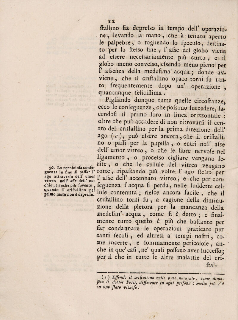 ftalhno fia deprefso in tempo dell’ operazio- . ne, levando la mano, che 'a tenuto aperto le palpebre, o togliendo io Ipeculo, degna¬ to per lo ftelso fine , 1’ afse del globo viene ad eisere neceisariamente più curto , e il globo meno convelso, efsendo meno pieno per 1’ alsenza della medefima acqua ; donde av¬ viene , che il crillallino opaco torni fu tan¬ to frequentemente dopo un’ operazione quantunque felicilfima . Pigliando dunque tutte quelle circoflanze» ecco le conleguenze, chepofsono fuccedere, fa- cendofi il primo foro in linea orizzontale : oltre che può accadere di non ritrovarli il cen¬ tro del criltallino per la prima direzione dell’ ago (■<?), può efsere ancora,che il criftalli- no o palfi per la pupilla , o entri nell’ afse dell’ umor vitreo , o che le fibre nervofe nel liganiento , o procelso cigliare vengano fe- A r • r r ? o che le cellule dei vitreo vendano %6. La permciofaconfe- -ri ,, v^t,5cluw guenza in fine di paflar i* rotte , ripa,iScindo piu volte 1 ago flelso per Xeottr<>aeir rfeediii’”c!l’ a(se del1’ accennato vitreo , e che per con- chio,eanchepiu rovente, feguenza f acqua fi perda, nelle iuddette cel- jprimomotansnèdepteffo. contenuta; rtelce ancora facile, che ti crillallino torni fu , a cagione della diminu¬ zione della pletora per la mancanza della medefim’- acqua , come fi è detto ; e final¬ mente tutto quello è più che ballante per far condannare le operazioni praticate per tanti fecoli , ed altresi a’ tempi noftri, co¬ me incerte, e lommamente pericolofe, an- ' che in que’cafi ,ne’ quali poflbno aver lucceffo; per il che in tutte ie altre malattie del cri- ftal- (O Pffendo il cnfìallino nello flato naturale, come dima• flra il dottor Petit, differente in ogni perfetta ; molto piti s'è in mo flato viziofo.