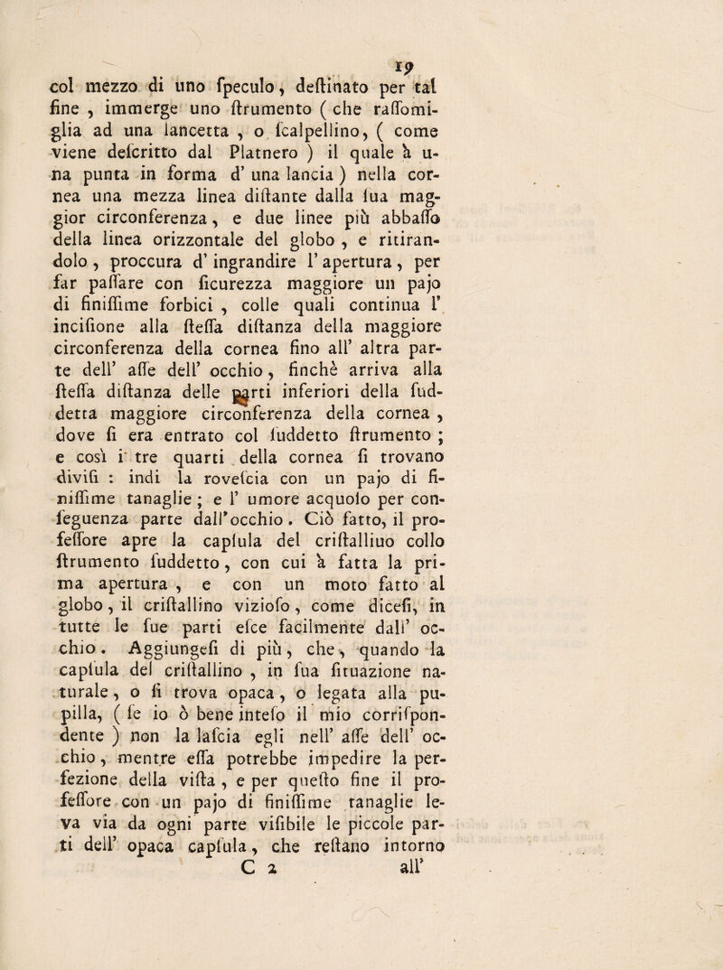 i? col mezzo di uno fpeculo, deftinato per tal fine , immerge uno ftrumento (che raffomi- glia ad una lancetta , o. fcalpellino, ( come viene deicritto dal Platnero ) il quale ù u* na punta in forma d’ una lancia ) nella cor¬ nea una mezza linea diftante dalla tua mag¬ gior circonferenza, e due linee più abballo della linea orizzontale del globo , e ritiran¬ dolo , proccura d1 ingrandire 1’ apertura, per far paffare con ficurezza maggiore un pajo di Sniffane forbici , colle quali continua f incifione alla fteffa diftanza della maggiore circonferenza della cornea fino all’ altra par¬ te dell’ alle dell’ occhio, finché arriva alla fteffa diftanza delle g^rti inferiori della fud- detta maggiore circonferenza della cornea , dove fi era entrato col luddetto ftrumento ; e così i tre quarti della cornea fi trovano divifi : indi la rovescia con un pajo di fi- jiiflime tanaglie; e f umore acquolo per con- feguenza parte dall*occhio . Ciò fatto, il pro- feffore apre la caplula del criftalliuo collo ftrumento fuddetto, con cui a fatta la pri¬ ma apertura , e con un moto fatto ai globo, il criftallino viziofo , come dicefi, in tutte le fue parti elee facilmente dall’ oc¬ chio. Aggiungefi di più, che, quando la caplula del criftallino , in lua fuuazione na¬ turale , o fi trova opaca , o legata alla pu¬ pilla, ( le io ò bene intefo il mio corrifpon- dente ) non la lafcia egli nell’ affé dell’ oc¬ chio, mentre effa potrebbe impedire la per¬ fezione della vifta , e per quello fine il pro- feffore con un pajo di Sniffane tanaglie le¬ va via da ogni parte vifibile le piccole par¬ ti deif opaca caplula, che reftano intorno