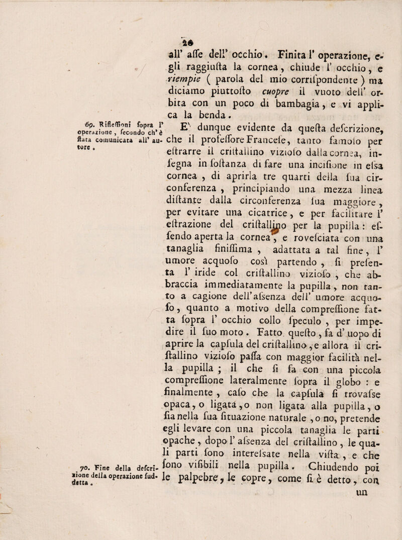 té all’ afle dell’ occhio. Finita 1’ operazione, e- gli raggiulta la cornea, chiude 1’ occhio, e riempie ( parola del mio corrilpondente ) ma diciamo piuttoflo cuopre il vuoto deli’ or¬ bita con un poco dt bambagia, e vi appli¬ E': dun!lucr evidente da quella deferitone, fiata comunicata ali’au-che il protdTore Francete , tanto famoio per ,ure * eftrarre il crittaiiino viziolo dalla cornea, in- i'egna in loltanza di fare una incifiune in elsa cornea , di aprirla tre quarti della Ina cir¬ conferenza , principiando una mezza linea dilfante dalla circonferenza fua maggiore, per evitare una cicatrice, e per facilitare l’ effrazione del criltallmo per la pupilla : ef- fendo aperta la cornea , e rovefciata con una tanaglia finiffima , adattata a tal fine, 1’ umore acquofo cosi partendo , fi prefen- ta 1’ iride col criftallino viziofo , che ab¬ braccia immediatamente la pupilla, non tan¬ to a cagione dell’afsenza dell’ umore acquo¬ fo , quanto a motivo della comprefiìone fat¬ ta fopra 1’ occhio collo Ipeculo , per impe¬ dire il fuo moto . Fatto, quello , fa d’ uopo di aprire la capfula del criftallino, e allora il cri- ftallino viziofo paffa con maggior facilita nel¬ la pupilla j il che fi fa con una piccola comprefiìone lateralmente fopra il globo : e finalmente , cafo che la capfula fi trovafse opaca, o ligata,o non ligata alla pupilla, o flanella fua fituazione naturale ,o no, pretende egli levare con una piccola tanaglia le parti ©pache , dopoT afsenza del criftallino , le qua¬ li parti fono interefsate nella villa , e che 70. Fine della deferì- fono vifibiii nella pupilla • Chiudendo poi alonejeUaoperazionefud- Je palpebre, le copre, come fi è detto, con UQ