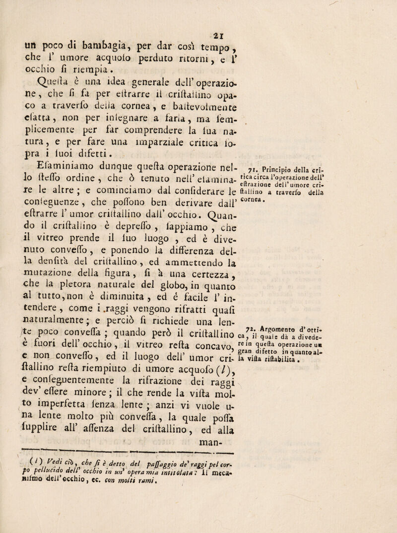 un poco di bambagia, per dar così tempo, che i’ umore acquolo perduto ritorni, e i’ occhio fi riempia. Quella è una idea generale dell’operazio¬ ne, che fi fa per eitrarre il criftaiìina opa¬ co a traverfo delia cornea, e baitevolmente eiatta, non per inlegnare a faria, ma lem- piicemente per far comprendere la lua na¬ tura , e per fare una imparziale critica io- pra i iuoi difetti. Eliminiamo dunque quella operazione nel- 7,. Principio dell» cri. 10 llelfo ordine, che ò tenuto nell’etamina-tLcacircal’oper32Ìonedei.1, _ 1 i - , « ,, , , eltrazione deli’umore cri- xc le altre ^ e cominciamo dai conliderare le usuino a traverfo deli® conieguenze, che polfono ben derivare dall’ Corne*‘ eftrarre 1’ umor criitallino dall’ occhio. Quan¬ do il crilìallino è deprelfo , lappiamo , che 11 vitreo prende il luo luogo , ed è dive¬ nuto convello, e ponendo la differenza del¬ la denfità del criitallino , ed ammettendo la mutazione della figura, fi à una certezza, che la pletora naturale del globo, in quanto al tutto,non è diminuita , ed è facile 1’ in- tendere , come i .raggi vengono rifratti quali naturalmente; e perciò fi richiede una len¬ ite poco convefla ; quando però il criitallino ca^i 5''! dd>£ e fuori dell’occhio, il vitreo retta concavo rein queft;> operazione un e non convello, ed il luogo dell’umor cri- fa vifttfnftabUiu?nt°al* {fallino reità riempiuto di umore acquofo(7), e conleguentemente la rifrazione dei raggi, dev’ elfere minore ; il che rende la viltà mol¬ to imperfetta lenza lente ; anzi vi vuole u- na lente molto più conveffa, la quale pofla fupplire all’ alfenza del criitallino, ed alla ' man- . C!}'„ che fi. ‘detto del paffaggio de’ raggi pel cor• r° pellucido dell occhio in un opera mìa intitolata : il m«c&» mimo dell occhio, ec. con molti rami*