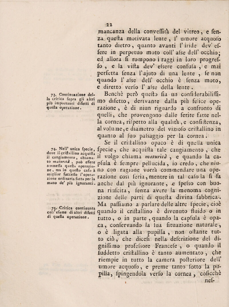 73* Continuazione del¬ ia critica fopra gli altri pib i m portanti difetti di quella operazione. 74. Nell* unica fpecie, dove il crilhllino acquifta il cangiamento, chiama* to maturità , può elfere a arnie {fa quella operazio¬ ne , ma in quello cafo à miglior fucceiTo l’opera¬ zione ordinaria fatta perla mano de’ pili ignoranti. 75. Critica continuata coli’efame di altri difetti di quella operazione. 21 mancanza della conveffita del vitreo, e fen- za quella motivata lente , Y umore acquoio tanto dietro , quanto avanti Y iride dev ef- fere in perpetuo moto coir alse dell’occhio; ed allora fi rompono i raggi in loro progref- fo , e la villa dev’ efisere confala , e mai perfetta lenza l’ajuto di una lente , fe non quando Y alse dell’ occhio è fenza moto, e diretto vedo 1’ alse della lente . Benché però quello fia un con fiderà bili (fi¬ mo difetto, derivante dalla più felice ope¬ razione , è di niun riguardo a confronto di quelli, che provengono dalle ferite fatte nel¬ la cornea, rifpetto alla qualità,e confidenza, al volume,e diametro del vizialo crillallino in quanto al fuo patsaggio per la cornea. Se il criftallino opaco è di quella unica fpecie, che acquifta tale cangiamento , che il volgo chiama maturità , e quando la ca¬ pitila è feoipre pellucida, io credo, che nin¬ no con ragione vorrà commendare una ope¬ razione così feria, mentre in tal calo la fi fa anche dal più ignorante, «e fpefso con buo¬ na riufcita, lenza avere la menoma cogni¬ zione delle parti di quella divina fabbrica . Ma palliamo a parlare delie altre lpecie,cioè quando il crillallino è divenuto fluido o in tutto, o in parte , quando la capitila è opa¬ ca, conlervando la lua filiazione naturale, o è ligata alla pupilla , non oilante tut¬ to ciò, che dicefi nella definizione del di- gniffima profefisore Francete , o quando il luddetto crillallino è tanto aumentato , che riempie in tutto la camera pofteriore dell’ umore acquofo, e preme tanto lotto la pu¬ pilla, fpingendola verfo la cornea , coficchè r nef- )