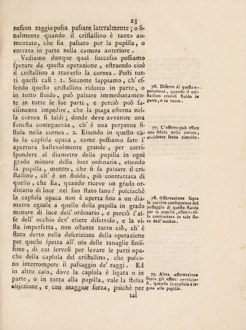 nefsun raggiopofsa pafsare lateralmente ; o fi¬ nalmente quando il criftailino è tanto au¬ mentato, che fia pafsato per la pupilla, o entrato in parte nella camera anteriore • Vediamo dunque qual iuccefso polliamo fperare da quella operazione , eltraendo cioè il criltallino a rraverfo la cornea* Porti tut¬ ti quelli cali : i. Siccome lappiamo, eh’et lendo quello criltallino ridotto in parte, o in tutto fluido, può paisare immediatarnen- te in tutte le fue parti , e perciò può fa¬ cilmente impedire, che la piaga eilerna nel¬ la cornea fi laidi ; donde deve avvenire una funefta conieguenza , eh’ è una perpetua fi¬ ttola nella cornea . 2. Eisendo in quello ca¬ lo la caplula opaca , come portiamo fare V apertura ballevolmente grande , per corri- fpondere al diametro della pupilla in ogni grado minore della luce ordinaria, eisendo la pupilla, mentre, che li fa paisare il cri- ftallino , eh’ è un fluido , più contrattata di quello , che fia, quando riceve un grado or¬ dinario di luce nel luo flato fano ? poiciachè la capfula opaca non è aperta fino a un dia¬ metro eguale a quello della pupilla in grado minore di luce dell’ordinario , e perciò f al¬ fe dell’ occhio dev’ efsere difettalo, e la vi¬ lla imperfetta, non ottante tutto ciò, eli’è flato detto nella definizione della operazione per quello fpetta all’ ulo delle tanaglie Snif¬ fi me , di cui Jervefi per levare le parti opa¬ che della caplula del cri (tallino, che polso- no interrompere il pafsaggio de’ raggi. Ed in altro calo, dove la caplula è ligata o in •> 0 in tutto alla pupilla, vale la ftelsa obiezione, e con maggior forza, poiché per tal 76. Difetto di queftao®-, perazione , quando il cri- ftallino trovafi fluido ia parte,o in tutto . 77. L’effetto può eflere una fìttala nella cornea, accidente fenza rimedio » 78. Offervazìone fopra le cattive confeguenze del pa{faggio di quello fluido per la pupilla , eflendo ef¬ fe contrattata in tale fla¬ to dell'occhio. 7p. Altra olfervazione fopra gli effetti pernicio- fi , quando ia capfula è le¬ gata alla pupilla.