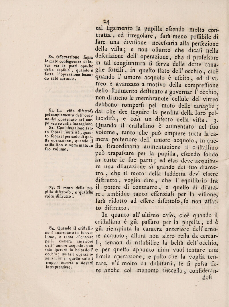 8o. Oflervazione fopra 3« male conseguenze di le¬ var via le parti opache delia capfula , quando è fatta 1’operazione fecon¬ do cale metodo. 81. La villa difettofa pelcangiamenro dell’ordi¬ ne del contenuto nel cor¬ po vitreo colla Sua ragione. Cpnfiderazione tan¬ to fopra l'inutilità, quan¬ to fopra i! pericolo di que¬ lla operazione, quando il criftallino è aumentato in fuo volume. 83. Il moto della pu¬ pilla difertofo, e qualche volta diftrutto # 84. Quando il criftalli- no è aumentato in fuo vo¬ lume, e tenta d’entrare udii camera anteriore deli’ umore acquofo,può foio Iptrarli la beltà deli’ occhio* ma tale operazio¬ ne anche in quello cafo é troppo incerta a doverli intraprendere. 24 tal ligamento la pupilla efsendo molto con¬ tratta , ed irregolare, farà, meno poffibile di fare una divifione necelsaria alla perfezione della vifta ; e non ottante che dicali nella deferizione dell operazione ^ che il profefsore in tal congiuntura fi ferva delle dette tana¬ glie lottili> in quello fiato dell’ occhio 5 cioè quando 1’ umore acquofo è ufeito, ed il vi¬ treo e avanzato a motivo della comprefllone dello linimento deftinato a governar 1’ occhio, non dimeno le membranofe cellule del vitreo debbono romperli pel moto delle tanaglie ; dal che dee leguire la perdita della loro pel- lucidità , e cosi un difetto nella vifta. j. Quando il criftallino è aumentato nel fuo volume, tanto che può empiere tutta la ca¬ mera pofteriore dell’ umore acquofo , in que¬ lla ftraordinaria aumentazione il criftallino può trapafsare per la pupilla, efsendo folido in tutte le fue parti; ed efso deve acquifta- re una dilatazione si grande dei fuo diame¬ tro , che il moto della fuddetta dev’ elsere dillrutto, voglio dire, che l’equilibrio fra il potere di contrarre , e quello di dilata¬ re, ambidue tanto e deliziali per la vifione, farà ridotto ad elfere difettofo,fe non affat¬ to di il r utto. In quanto all’ ultimo cafo, cioè quando il criftallino è già palfato per la pupilla, ed è già riempiuta la camera anteriore dell’umo¬ re acquolo, allora non altro refta da cercar- fi, fennon di riftabilire la beltà dell’occhio, e per quello appunto niun vuol tentare una fimile operazione; e porto che la voglia ten¬ tare, v’è molto da dubitarfi, fe lì pofsa fa¬ re anche col menomo fuccelfo, confideran- dofi