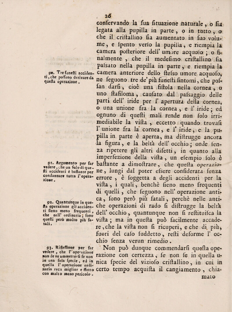 p®. Tre fanelli acciden¬ ti, che pollano derivare da quella operazione e pu Argomenta per far vedere , che un faiodique- ili accidenti è ballante per condannare tutta lropera¬ zione » p2. Quantunque in que¬ lla Operazione gli acciden¬ ti fieno meno frequenti ,, che nell’ ordinaria; fono quelli però molto pih fa¬ tali» P3. Riflefllone per far vedere y che P operazione non de ve ammetterli fe non in una fola fpecie , ed in quella 1* operazione ordi¬ naria reca miglior e fletto con molto meno pericolo » , 2<S confervando la fua fi inazione naturale, o fia legata alla pupilla in parte, o in tutto, o che il; crillallino fia aumentato in fuo volu¬ me , e lpento vedo la pupilla, e riempia la camera polleriore dell’ umóre acquola ; o fi- naìinente , che il medefimo crillallino fia paisato nella pupilla in parte, e riempia la camera anteriore dello^ftefso umore acquofo, ne feguono tre de’ più fu delti fintomi, che pof- fan darli, cioè una i Aitala nella cornea , o uno ftafiloma , caufato dal pafsaggio delle parti dell iride per f apertura della cornea, o una unione fra la cornea , e f iride; ed ognuno di quelli mali rende non dolo irri¬ mediabile la villa , eccetto quando trovali f unione fra la cornea, e 1* iride, e la pu¬ pilla in parte è aperta, ma dilìrugge ancora la figura y e la beltà dell’occhio ; onde len¬ za ripetere gli altri difetti, in quanto alla imperfezione della villa , un efempio lolo è ballante a dimoltrare, che quella operazio¬ ney lungi dal poter efsere confiderata lenza errore , è foggetta a degli accidenti per la villa , i quali, benché fieno meno frequenti di quelli , che feguono netr operazione anti¬ ca, fono però più fatali , perchè nelle anti¬ che operazioni di rado fi dillrugge la belck dell* occhio y quantunque non fi reftiftiifca la villa ; ma in quella può facilmente accade¬ re , che la villa non fi ricuperi, e che di più, fuori del calo fuddetto , redi deforme F oc¬ chio fenza verun rimedio . Non può dunque commendarli quella ope¬ razione con certezza * fe non le in quella u- nica fpecie del viziofo crillallino, in cui in certo tempo acquilla il cangiamento , chia¬ mata !