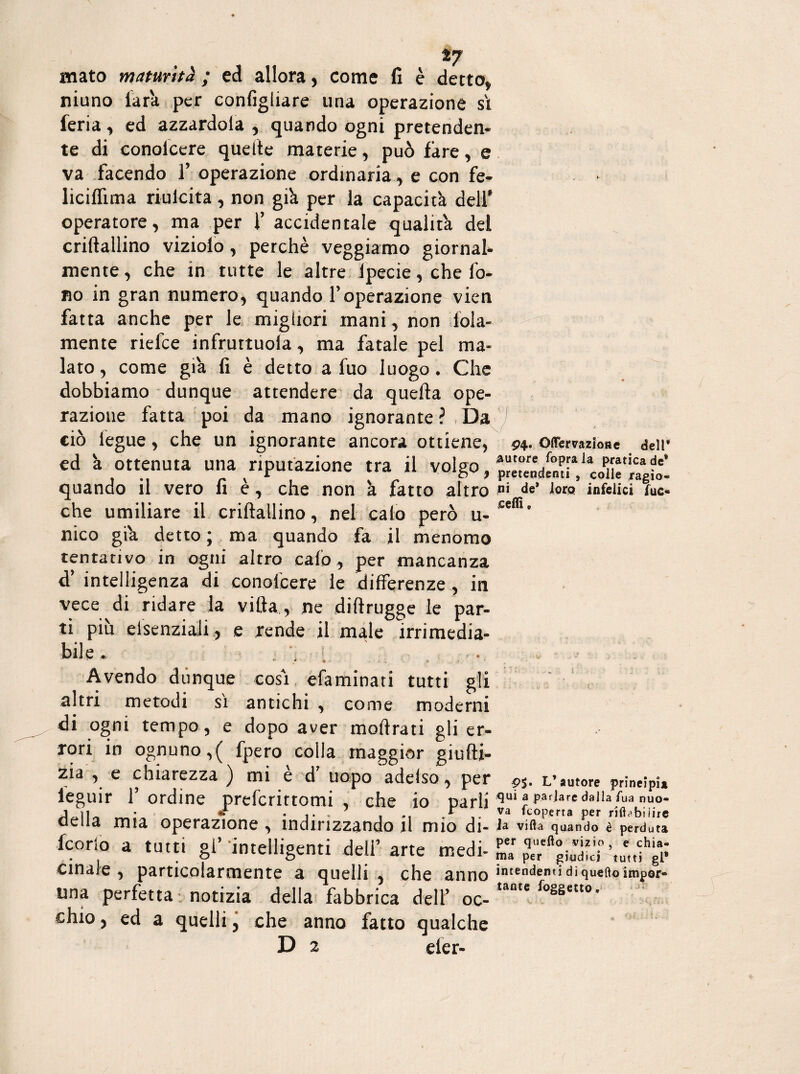*7 mato maturità ; ed allora, come fi è detto* niuno farà per confighare una operazione sì feria* ed azzardola , quando ogni pretenden¬ te di conolcere quelle materie, può fare, e va facendo 1’ operazione ordinaria, e con fe- liciffima riulcita, non gi'a per la capacità dell’ operatore, ma per f accidentale qualità del criftallino viziolo, perchè veggiamo giornal¬ mente , che in tutte le altre Ipecie, che fo¬ no in gran numero, quando l’operazione vien fatta anche per le migliori mani, non fola- mente riefce infrurtuola, ma fatale pel ma¬ lato, come già fi è detto a fuo luogo. Che dobbiamo dunque attendere da quella ope¬ razione fatta poi da mano ignorante ? Da ciò iegue, che un ignorante ancora ottiene, ed à ottenuta una riputazione tra il volgo, quando il vero fi è, che non à fatto altro che umiliare il criftallino, nel calo però u- nico già detto ; ma quando fa il menomo tentativo in ogni altro calo, per mancanza d’ intelligenza di conolcere le differenze , in vece di ridare la villa, ne dilìrugge le par¬ ti piu elsenziali, e rende il male irrimedia¬ bile . : /j i ' Avendo dunque cosi efaminati tutti gli altri metodi sì antichi , come moderni di ogni tempo , e dopo aver moftrati gli er¬ rori in ognuno,( fpero colla maggior giufti- zia , e chiarezza ) mi è d’ uopo adelso , per ieguir T ordine prefcrittomi , che io parli della mia operazione , indirizzando il mio di- fcorlo a tutti gl’ intelligenti de!F arte medi¬ cinale , particolarmente a quelli , che anno una perfetta notizia della fabbrica dell’ oc¬ chio , ed a quelli 5 che anno fatto qualche D 2 eier- i i ■ ■■ - OflTemzioHe dell* mutare foprala pratica de* pretendenti , colle /agio- ni de* loro infelici fuc- jceflì e 9%. L’autore principia qui a parlare dalla fua nuo¬ va fcoperta per rilbbiiire Ja villa quando è perduta per quello vizio , e chia- ma per giudici tutti gl* intendenti di quello impor¬ tante /oggetto.