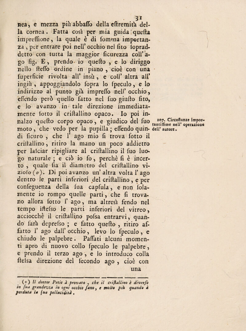 3J Rea, e mezza piùabbaffo della eftremifa del¬ la cornea. Fatta così per mia guida‘quella imprefiione, la quale è di fomma importan¬ za , per entrare por nell’ occhio nel fito loprad- detto con tutta la maggior ficurezza coll’a¬ go fig. E, prendo io quello , e lo diriggo nello ileflb ordine in piano , cioè con una • fuperficie rivolta all’ insù , e coll’ altra all’ ingiù , appoggiandolo lopra lo fpeculo, e lo indirizzo al punto già impreflb nell’occhio, effendo però quello fatto nel fuo giallo fito, e lo avanzo in tale direzione immediata¬ mente lotto il crillallino opaco. Io poi in¬ nalzo quello Corpo Opaco, e giudico del fuo „ lV- Circoftanze impor- re i • tantiffime nell operazione moto, che vedo per la pupilla; eflendo qum- dell’autore, di ficuro , che 1’ ago mio fi trova fotto il crillallino, ritiro la mano un poco addietro per lalciar ripigliare ai crillallino il fuo luo- —-n go naturale ; e ciò io fo, perchè fi è incer¬ to , quale fia il diametro del crillallino vi- ziolo(o). Di poi avanzo un’altra volta 1’ago dentro le parti inferiori del crillallino , e per confeguenza della fua capfula, e non fola- mente io rompo quelle parti, che fi trova¬ no allora lotto l’ ago, ma altresì fendo nel tempo iftelso le parti inferiori del vitreo, acciocché il crillallino pofsa entrarvi, quan¬ do farà deprefso ; e fatto quello , ritiro af¬ fatto 1’ ago dall’ occhio, levo lo fpeculo, e chiudo le palpebre. Fallati alcuni momen¬ ti apro di nuovo collo fpeculo le palpebre, e prendo il terzo ago , e lo introduco colla ftelsa direzione del fecondo ago , cioè con una (o) // dottor Petit à provato , che il crifìallino è diverfo in fua grandezza in ogni occhio [ano, c molto più quando à perduta la (ua pel lucidi sà .