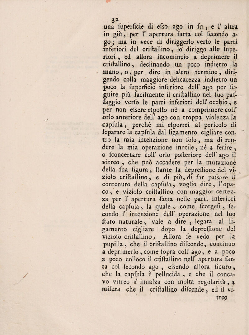 3* una iuperficie di efso ago in fu , c Y altra in giù, per Y apertura fatta col fecondo a- go ; ma in vece di diriggerlo verlo le parti inferiori del criftallino, lo diriggo alle lupe- riori, ed allora incomincio a deprimere il criftallino, declinando un poco indietro la • mano, o, per dire in altro termine, diri- gendo colla maggiore delicatezza indietro un poco la fuperficie inferiore dell’ ago per fe- guire più facilmente il criftallino nei lùo paf- faggio verfo le parti inferiori dell’ occhio, e per non efsere efpofto nè a comprimere colf orlo anteriore dell’ ago con troppa violenza la capfula, perchè mi efporrei al pericolo di feparare la capfula dal ligamento cigliare con¬ tro, la mia intenzione non folo, ma di ren¬ dere la mia operazione inutile, nè a ferire , o {concertare colf orlo pofteriore dell’ago il vitreo , che può accadere per la mutazione della fua figura, dante la deprelfione dei vi¬ zioso criftallino, e di più, di far pafsare il contenuto della capfula, voglio dire, l’opa¬ co, e viziofo criftallino con maggior certez¬ za per f apertura fatta nelle parti inferiori della capfula, la quale , come Icorgefi , fe¬ condo f intenzione dell’ operazione nel fuo flato naturale, vale a dire , legata al li¬ gamento cigliare dopo la depreflìone del viziofo criftallino . Allora fe vedo per la pupilla, che il criftallino difcende, continuo a deprimerlo, come fopra colf ago, e a poco a poco colloco il criftallino nell’ apertura fata¬ ta col fecondo ago , elsendo allora ficuro, che la capfula è pellucida , e che il conca¬ vo vitreo s’ innalza con molta regolarità, a milura che il criftallino difcende, ed il vi¬ treo