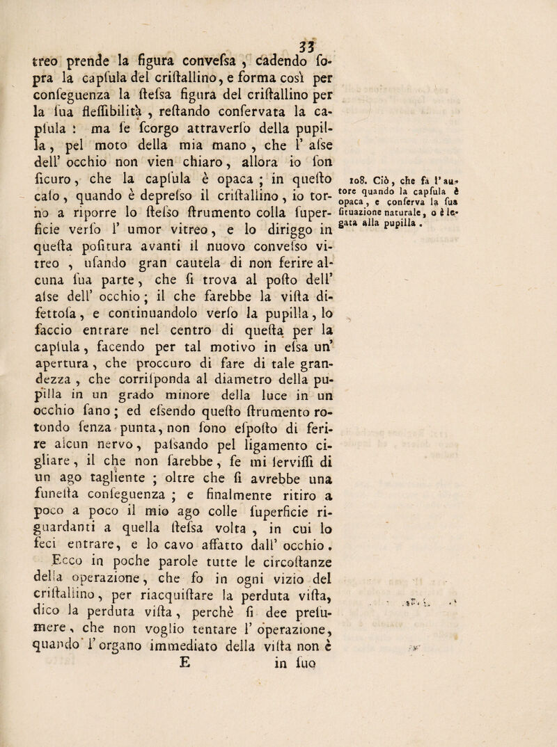 treo prende la figura convefsa , cadendo fo- pra la capfula del criftallino, e forma così per confeguenza la ftefsa figura del criftallino per la lua fleflibilit'a , reftando confervata la ca- piula : ma fe fcorgo attraverfo della pupil¬ la , pel moto della mia mano , che 1’ afse dell’ occhio non vien chiaro, allora io lon ficuro, che la capfula è opaca ; in quello 108. ciò, che fa rau- calo , quando è deprelso il criftallino, io tor- wfcAaPU ft? no a riporre lo flebo flrumento colla fuper- coazionenaturale, oèie- ficie ve rfo T umor vitreo, e lo diriggo in rtlla 3 quella pofitura avanti il nuovo convefso vi¬ treo , tifando gran cautela di non ferire ah cuna fua parte, che fi trova ai pollo dell5 alse dell’ occhio ; il che farebbe la villa di¬ rettola , e continuandolo verlo la pupilla, lo faccio entrare nel centro di quella per la capfula, facendo per tal motivo in elsa un apertura , che proccuro di fare di tale gran¬ dezza , che corrifponda al diametro della pu¬ pilla in un grado minore della luce in un occhio fano ; ed efsendo quello drumento ro¬ tondo fenza punta, non fono elpoflo di feri¬ re alcun nervo, palsando pel ligamento ci¬ gliare , il che non farebbe, fe mi lèrviffi di un ago tagliente ; oltre che fi avrebbe una funelta confeguenza ; e finalmente ritiro a poco a poco il mio ago colle fuperficie ri¬ guardanti a quella (lefsa volta , in cui lo feci entrare, e lo cavo affatto dall5 occhio. Ecco in poche parole tutte le circollanze della operazione, che fo in ogni vizio del criftallino, per riacquiftare la perduta villa, dico la perduta villa, perchè fi dee prefu- mere ^ che non voglio tentare f operazione, quando l’organo immediato della viltà none E in fuo