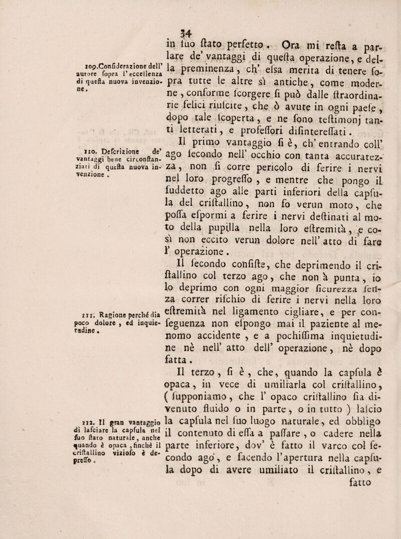 i09„Confiderazione dell’ autore (opra l’eccellenza di quefta nuova invenzio¬ ne » no» Defcrizione de’ vantaggi bene cirtonftan- ziati di quella nuova in¬ venzione . 2ix; Ragione perché dia poco dolore , ed inquie¬ tudine • » 122. Il gran vantaggio di lafciare la capfula nel fuo flato naturale, anche quando è opaca , finché il ^riflallino viziofo è de¬ preco . 34 in tuo flato perfetto . Ora mi reila a par- lare de vantaggi di quella operazione ^ e del¬ la preminenza, eh’ elsa merita di tenere fo- pra tutte le altre sì antiche, come moder¬ ne , conforme Icorgere fi può dalle ftraordina- rie felici riuicite , che ò avute in ogni paefe , dopo tale (coperta, e ne fono tellimonj tan¬ ti letterati, e profeflori difintereflati. Il primo vantaggio fi è, ch’entrando coll’ ago fecondo nell’ occhio con tanta accuratez¬ za , non fi corre pericolo di ferire i nervi nel loro progreffo , e mentre che pongo iL fuddetto ago alle parti inferiori della capiti¬ la del criilallino, non fo verun moto, che polla (ripormi a ferire i nervi deftinati al mo¬ to della pupilla nella loro eftremita, \e co¬ si non eccito verun dolore nell’ atto di' fare r operazione. 11 fecondo confifte, che deprimendo il cri- flallino coi terzo ago, che nona punta, io 10 deprimo con ogni maggior ficurezza feri¬ na correr rifehio di ferire i nervi nella loro eftremifa nei ligamento cigliare, e per con- feguenza non elpongo mai il paziente al me¬ nomo accidente , e a pochiffìma inquietudi¬ ne nè nell’ atto dell’ operazione, nè dopo fatta. Il terzo, fi è, che, quando la capfula è opaca, in vece di umiliarla col criilallino * ( iupponiamo, che Y opaco cristallino fia di¬ venuto fluido o in parte, o in tutto ) laido la capfula nel fuo luogo naturale, ed obbligo 11 contenuto di efla a pattare , o cadere nella parte inferiore, dov’ è fatto il varco col fe¬ condo ago, e facendo l’apertura nella capiti¬ la dopo di avere umiliato il criilallino, e fatto