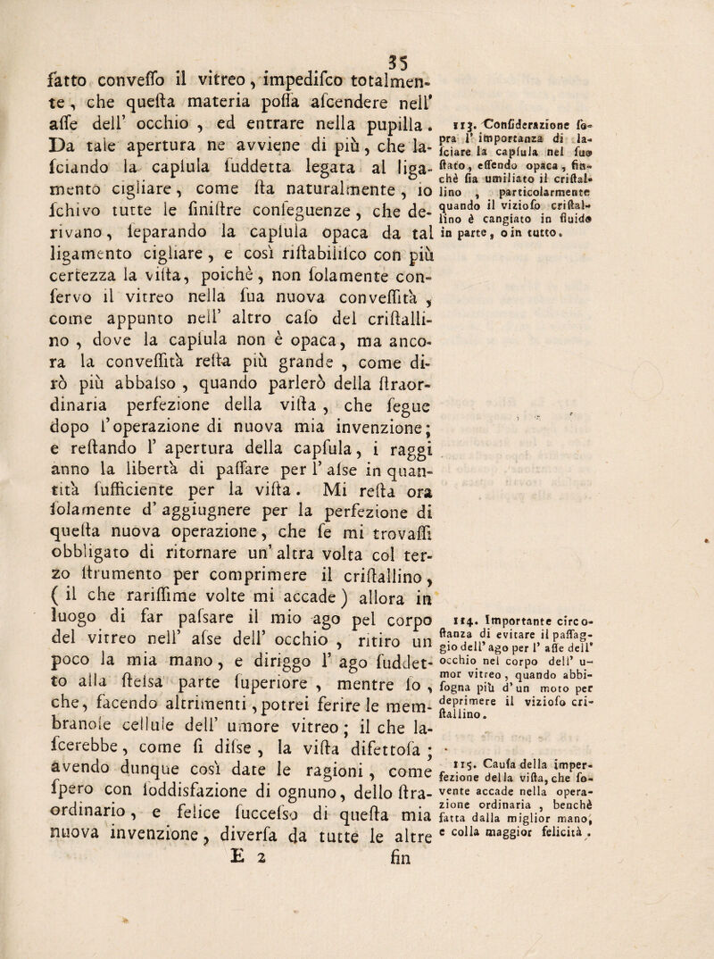 fatto conveffo il vitreo, impedifco totalmen» te , che quella materia polla afcendere nell* alfe dell’ occhio , ed entrare nella pupilla. Da tale apertura ne avviene di più , che la- fciando la capitila luddetta legata al liga» mento cigliare, come Ha naturalmente , io fchivo tutte le finiltre conieguenze , che de¬ rivano , leparando la capiula opaca da tal ligamento cigliare , e così nftabililco con più certezza la villa, poiché, non lolamente con¬ fervo il vitreo nella fua nuova conveflita , come appunto nell’ altro calo del criiìalli- no , dove la capiula non è opaca, ma anco» ra la conveffita reità più grande , come di¬ rò più abbaiso , quando parlerò della firaor- dinaria perfezione della villa , che fegue dopo l’operazione di nuova mia invenzione; e rellando 1’ apertura della capfula, i raggi anno la liberta di paffare per ? alse in quan¬ tità fufficiehte per la villa. Mi reità ora lolamente d’ aggiugnere per ia perfezione di quella nuova operazione, che fe mi trova® obbligato di ritornare un’ altra volta col ter¬ zo itrumento per comprimere il criflallino, ( il che rariffime volte mi accade) allora in luogo di far palsare il mio ago pel corpo del vitreo nell’ afse dell’ occhio , ritiro un poco la mia mano, e diriggo 1’ ago fuddet- to alla fteisa parte fuperiore , mentre io , che, facendo altrimenti, potrei ferire le meni- brande cellule dell’ umore vitreo; il che la¬ verebbe, come fi dilse , la villa difettofa ; avendo dunque così date le ragioni, come fpero con loddisfazione di ognuno, dello lira- ordinario , e felice iuccelso di quella mia nuova invenzione, diverfa da tutte le altre E 2 fin iij. Confiderazione Va* pra V itti portanza di la¬ ici are. ia capiula nei fu® fiato, eflendo opaca, fiìs» chè fia umiliato il criftai» lino , particolarmente quando il viziofo enfiai- lino è cangiato in in parte s oin tutto 114. Importante circo- ftanza di evitare il paleg¬ gio dell’ ago per l’ afle dell* occhio nei corpo deli’ u- in or vitreo , quando abbi- fogna piti cT un moto per deprimere il viziofo cri» fialiino c 115. Caufa della imper¬ fezione della villa, che fb- vente accade nella opera¬ zione ordinaria , benché fatta dalla miglior manoi e colla maggior felicità .