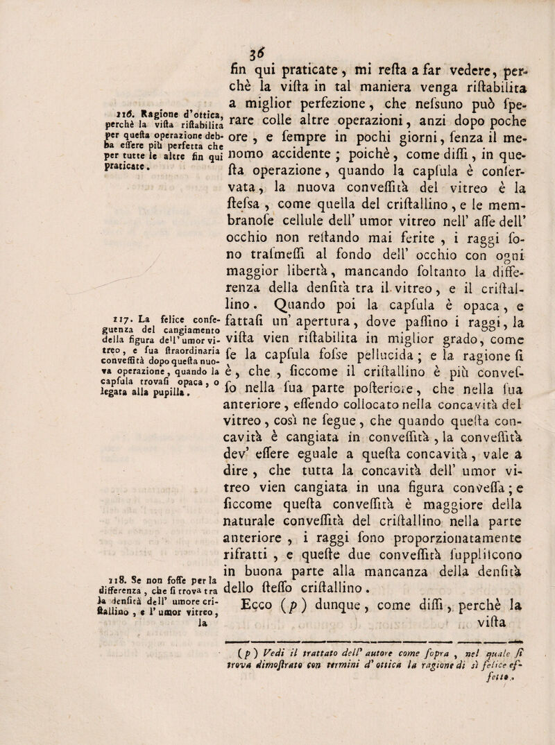 3*. fin qui praticate, mi retta a far vedere, chè la villa in tal maniera venga riabilita a miglior perfezione, che nefsuno può fpe- percifè Ia*vìfte rlfttbiihà rare colle altre operazioni, anzi dopo poche per quella operazione deb-ore , e Tempre in pochi giorni, fenza il me- ba e Aere piU perfetta che • ,r 1 ■ . » ° per tutte u altre fin qui nomo accidente ; poiché, come dilli, in que- prat,este* Ha operazione, quando la capfula è conser¬ vata, la nuova convelfità del vitreo è la ftefsa , come quella del criftallino , e le mem- branofe cellule dell’ umor vitreo nell’ alfe dell’ occhio non rettando mai ferite , i raggi fo¬ no tralmelfi al fondo dell’ occhio con ormi maggior liberta, mancando foltanto la diffe- ^ renza della denfità tra il-vitreo, e il criftal¬ lino • Quando poi la capfula è opaca, e ii7- La felice confe- fattali un apertura, dove pallino i raggi, la guenza del cangiamento -n • E , oa 1 della figura deU’umorvi- Viltà vien riltabiina in miglior grado, come con«ffi.àrdoPoqu°eftannut [e la caPfula fofse pellucida ; e la ragione fi ▼a operazione, quando la è, che, ficcome il criftallino è più convef- legata*ail»°pupi 11»^.a ’ ° 1° nella lua parte pofteriote, che nella lua anteriore, elfendo collocato nella concavità del vitreo, cosi ne fegue, che quando quefta con¬ cavità è cangiata in convelfità , la conveftità dev’ effere eguale a quella concavità, vale à dire , che tutta la concavità dell’ umor vi¬ treo vien cangiata in una figura contfeffa; e ficcome quefta convelfità è maggiore della naturale convelfità del criftallino nella parte anteriore , i raggi fono proporzionatamente rifratti , e quelle due convelfità fupplitcono n „ „ m in buona parte alla mancanza della denfità zio. Se non fotte perla , n nrr -a ir differenza, che firrova tra dello Iteilo CnltalIinO . Ecco (/>) dunque, come ditti, perchè la la villa (/>) Vedi il trattato dell' autore come f'opra , nel quale fi trova dimoftrato cori termini d'ottica la ragione di sì felice ef¬ fetto*