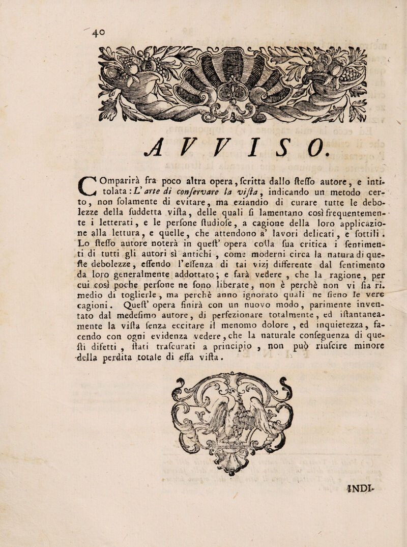 AVVISO. Comparirà fra poco altra opera, fcritta dallo fteffo autore, e inti¬ tolata :L’ arte di confervare la vifta, indicando un metodo cer¬ to, non folamente di evitare, ma eziandio di curare tutte le debo¬ lezze della fuddetta villa, delle quali li lamentano così frequentemen- * te i letterati, e le perfone fludiofe, a cagione della loro applicazio¬ ne alla lettura, e quelle, che attendono a’ lavori delicati, e fottili . Lo Hello autore noterà in quell’ opera colla fua critica i fentimen- ti di tutti gli autori sì antichi , come moderni circa la natura di que¬ lle debolezze, effendo l’eHeraza di tai vizj differente dal fentimento da loro generalmente addottato; e farà vedere , che la ragione, per cui così poche perfone ne fono liberate, non è perchè non vi fia ri. medio di toglierle , ma perchè anno ignorato quali ree fieno le vere cagioni. Quell’opera finirà con un nuovo modo, parimente inven¬ tato dal medefimo autore, di perfezionare totalmente, ed iftantanea- mente la villa lenza eccitare il menomo dolore , ed inquietezza, fa- - tendo con ogni evidenza vedere, che la naturale confeguenza di que¬ lli difetti , Ilari trafcurati a principio , non pu6 riufcire minore della perdita totale di .ella villa. ^ INDI-