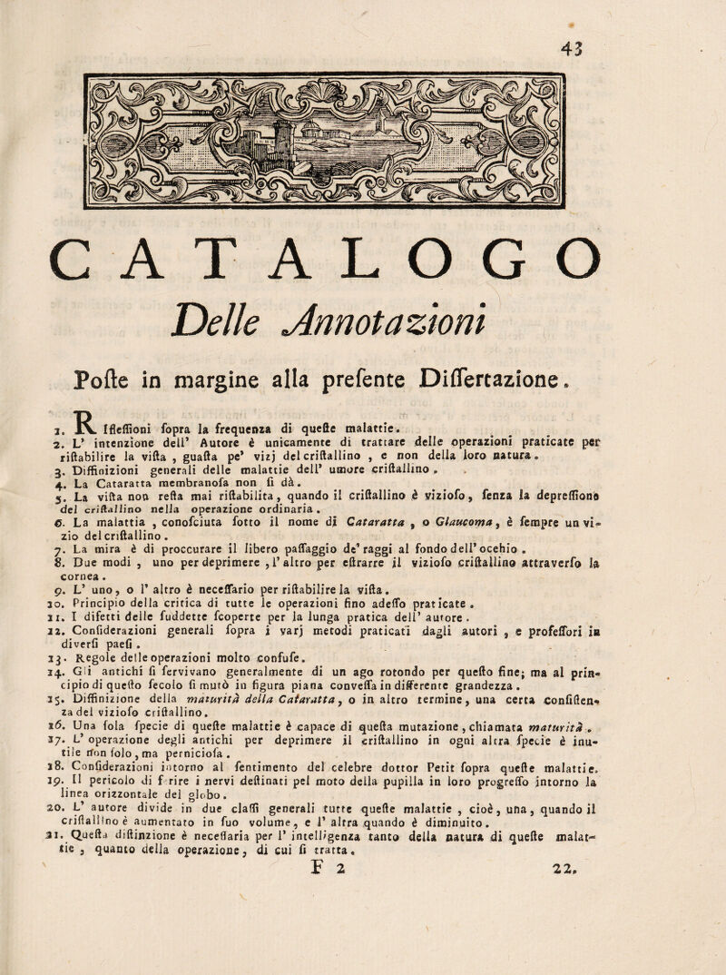Polle in margine alla prefente Diflertazione. 1. Ifleflioni fopra la frequenza di quelle malattie. 2. L* intenzione deli’ Autore è unicamente di trattare delle operazioni praticate per riftabilire la villa , guafta pe* vizj del criftallino , e non della loro natura «, 3. Diffinizioni generali delle malattie dell* umore criftallino . 4. La Cataratta membranofa non lì dà. 5. La villa non refta mai riftabilita, quando il criftallino è viziofo, fenza la depreffìone del criftallino nella operazione ordinaria. 6. La malattia , conofciuta fotto il nome di Cataratta , o Glaucoma, è Tempre un vi¬ zio del criftallino. 7. La mira è di proccurare il libero paflaggio de’raggi al fondo dell* ocehio » 8. Due modi , uno per deprimere , l’altro per eftrarre il viziofo criftallino attraverfo la cornea. 9. L’ uno , o 1’ altro è neceffario per riftabilire la villa. 30. Principio della critica di tutte le operazioni fino adeftb praticate. 31. I difetti delle fuddette fcoperte per la lunga pratica dell’ autore. 22. Confiderazioni generali fopra i yarj metodi praticati dagli autori 9 e profeffori in diverfi paefi . 13. Regole delle operazioni molto confufe. 24. Gli antichi fi fervivano generalmente di un ago rotondo per quello fine; ma al prin* cipio di quello fecolo fi minò in figura piana converta in differente grandezza. 35. Diffinizione della maturità della Caiaratta, o in altro termine , una certa confiften* za del viziofo criftallino. 16. Una fola fpecie di quelle malattie è capace di quella mutazione , chiamata maturità . 37. L’ operazione degli antichi per deprimere il criftallino in ogni altra fpecie è inu¬ tile nron folo , ma perniciola . 38. Confiderazioni intorno al fentimento del celebre dottor Petit fopra quelle malattie. 39. Il pericolo di fri re i nervi deftinati pel moto della pupilla in loro progreffo intorno la linea orizzontale del globo. 20. L’ autore divide in due claflì generali tutte quelle malattie , cioè, una, quando i! criftallino è aumentato in fuo volume, e 1* altra quando è diminuito. 31. Quella diftinzione è neceflaria per 1* intelligenza tanto della natura di quelle malat¬ tie , quanto della operazione, di cui fi tratta. F 2 \ 22*
