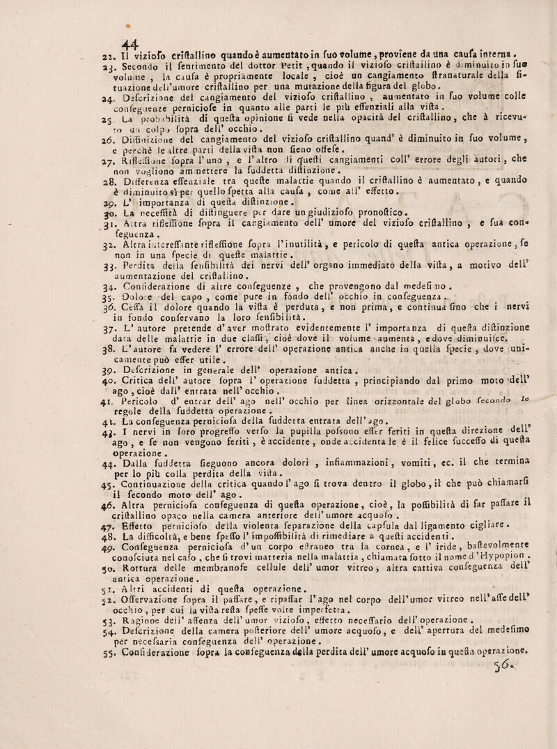 44 22. Il vizioTo criftaliino quando è aumentato in fuo Jolutne, proviene da una caufa interna. aj. Secondo il fenrimenro del dottor ,quando il viziofo criltailino è diminuito in fu® volume , la caufa è propriamente locale , cioè un cangiamento {iranaturale della fi- tuazione dell’umore criftaliino per una mutazione della figura del globo. 24, Defcrizione del cangiamento del viziofo criftaliino , aumentato in fuo volume colle conferenze perniciofe in quanto alle parti le piU elfenziali alla villa . 25 La probabilità di quella opinione li vede nella opacità del criftaliino, che à ricevu¬ to ai colpo l'opra deli’ occhio. 26. Diluizione del cangiamento del viziofo criftaliino quand’è diminuitola fuo volume, e perchè lq altre parti della villa non fieno offefe . 27. Rifldfione fopra l’uno , e l’altro di quelli cangiamenti Coll* errore degli autori, che non vogliono a m mettere la fuddetta diftinzione. 28. Differenza effenziale tra quelle malattie quando il criftaliino è aumentato, e quando è diminuito sì per quello fpetta alla caufa , come all’ effetto. 29. L’ importanza di quella diftinzione. $0. La necefiità di diftinguere p^r dare un giudiziofo pronoftico. 21. Altra rifìeiTtone fopra il cangiamento dell’ umore dei viziofo criftaliino , e fua con* feguenza . 32. Altra iutereflante rifleffione fopra l’inutilità, e pericolo di quella antica operazione } fe non io una fpecie di quelle malattie . 33. Perdita deila fenfibilità dei nervi deli’organo immediato della villa, a motivo dell' aumentazione del criftaliino. 34. Coniìderazione di altre confeguenze , che provengono dal medefimo. 35. Dolore del capo , come pure in fondo dell’ occhio in confeguenza. 36. Celfa il dolore quando la villa è perduta, e non prima, e continua fino che i nervi in fondo confervano la loro fenfibilità. 37. L’autore pretende d’aver moftrato evidentemente 1’ importanza di quella diftinzione data delle malattie in due clalfi, cioè dove il volume aumenta, edove diminuilce. 38. L’autore fa vedere 1’ errore dell’ operazione antica anche in quella fpecie , dove uni¬ camente può elfer utile. 39. Definizione in generale dell’ operazione antica. 40. Critica deli’ autore fopra 1* operazione fuddetta , principiando dal primo moto dell’ ago , cioè dall’ entrata nell’occhio. 41. Pericolo d’ entrar dell’ ago nell’ occhio per linea orizzontale del globo feconda lo regole della fuddetta operazione . 41. La confeguenza perniciofa della fuddetta entrata dell’ago. 1 nervi in loro progrelfo verfo la pupilla pofsouo elftr feriti in quella direzione dell ago, e fe non vengono feriti, è accidente, onde accidenta le è il feiice {uccello di quella operazione . . 44. Dalla fuddetta fieguono ancora dolori , infiammazioni, vomiti, ec. il che termina per lo pih colla perdita della villa . 45. Continuazione della critica quando 1’ago fi trova dentro il globo, il che può chiamarli il fecondo moto dell* ago . 46. Altra perniciofa confeguenza di quella operazione, cioè, la poffibilità di far palfare il criftaliino opaco nella camera anteriore dell’umore acquofo . 47. Effetto perniciofo della violenta feparazrone della captala dal ligamento cigliare. 48. La difficoltà, e bene fpelfo 1* impoffìbilità di rimediare a quelli accidenti. 49. Confeguenza perniciofa d’un corpo eilraneo tra la cornea, e l’ iride, baftevolmente conofeiuta nel calò , che li trovi matteria nella malattia , chiamata fiotto il nome d ’Hypopion . go. Rottura delle membranofe cellule deli’ umor vitreo, altra cattiva confeguenza dell antica operazione. 51. Altri accidenti di quella operazione. 52. Olfervazione fopra il palfare, e ripalfar l’ago nel corpo dell’umor vitreo nell* alfe dell* occhio, per cui la villa refta fpelfe volte imperfetta. 53. Ragione delì’aiTenza dell’umor viziofo, effetto necelfario dell’operazione. 54. Defcrizione della camera pofteriore dell’ umore acquofo, e dell’apertura del medefimo per necefsaria confeguenza dell’ operazione. §5, Confiderazione fopra la confeguenza dfilla perdita deli’ umore acquofo in quella operazione.