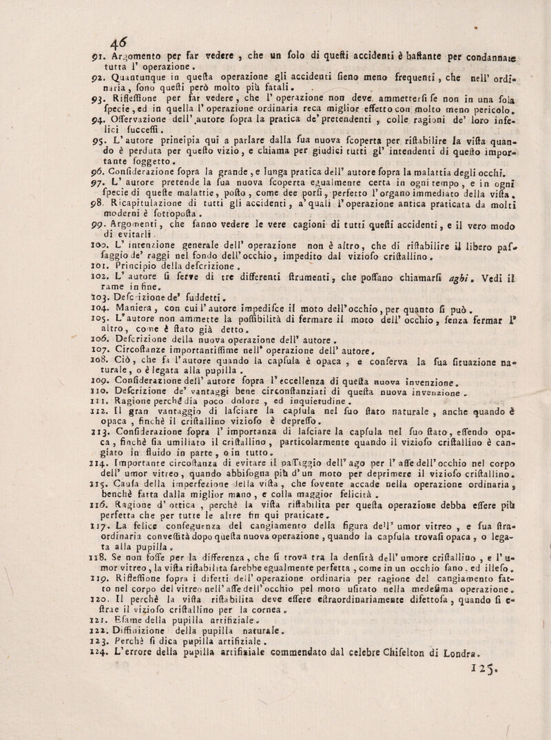 £1. Argomento per Far vedere , che un foìo di quei! accidenti è baftante per condannale tutta T operazione. p2. Quantunque in quella operazione gli accidenti fieno meno frequenti , che neir ordi¬ naria, fono quelli però molto pili fatali. 03. Riflefiìone per far vedere, che T operazione non deve, ammetterfi fe non in una fola fpecie,ed in quella l’operazione ordinaria reca miglior effetto con molto meno pericolo. 04. Offervazione dell’autore fopra la pratica de’pretendenti , colle ragioni de’ loro infe¬ lici fucceflì. 9$. L’autore principia qui a parlare dalla fua nuova fcoperta per riftabilire la villa quan¬ do è perduta per quello vizio, e chiama per giudici tutti gl* intendenti di quello impor¬ tante foggetto. 0<5. Gonfiderazione fopra la grande , e lunga pratica dell’ autore fopra la malattia degli occhi. 07. L’ aurore pretende la fua nuova fcoperta egualmente certa in ognitempo, e in ogni fpecie di quelle malattie? pollo, come dee porli, perfetto l’organo immediato della villa. 08, Rìcapituiazione di tutti gli accidenti, a’quali l’operazione antica praticata da molti moderni è fottopolla . 0p. Argomenti, che fanno vedere le vere cagioni di tutti quelli accidenti, e il vero modo di evitarli 200. V intenzione generale dell’ operazione non è altro, che di ri Inabili re il libero paf* faggio de’ raggi nel fondo dell’occhio, impedito dal viziofo criftallino. 101. Principio delia defcrizione » 202. L’autore fi ferve di tre differenti tiramenti, che posano chiamarli aghi m Vedi il rame in fine. 203. Defe zione de* fuddetti. 104. Maniera, con cui 1’autore impedifee il moto dell’occhio, per quanto fi può. 305. L’autore non ammette la poflìbilità di fermare il moto deli’ occhio, fenza fermar P altro, come è fiato già detto. 206. Defcrizione della nuova operazione dell’ autore . 107. Circoftanze importantiflìme nell’operazione dell’autore. 208. Ciò, che fa l’autore quando la capfuia è opaca , e conferva la fua fituazione na¬ turale , o è legata alla pupilla . 109. Confiderazione dell’aurore fopra V eccellenza di quella nuova invenzione. 310. Defcrizione de’ vantaggi bene circonfianziati di quella nuova invenzione . ni. Ragione perché dia poco dolore , ed inquietudine . 3i2. Il gran vantaggio di lafciare la capiuia nel fuo fiato naturale , anche quando è opaca , finché il criftallino viziofo è depreffo. 213. Confiderazione fopra 1’ importanza di lafciare la capfuia nel fuo fiato, effendo opa¬ ca , finché fia umiliato il criftallino , particolarmente quando il viziofo criftallino è can¬ giato in fluido in parte, o in tutto. 214. Importante circoftanza di evitare il paffiggio dell’ ago per 1’alle dell’occhio nel corpo dell’ umor vitrea, quando abbifogna piti d’un moto per deprimere il viziofo criftallino. 315. Caufa della imperfezione iella villa , che fovence accade nella operazione ordinaria, benché fatta dalla miglior mano, e colla maggior felicità . 116. Ragione d1 ottica , perchè la villa riftabilita per quella operazione debba effere piti perfetta che per tutte le altre fin qui praticate. 117. La felice confeguenza del cangiamento della figura de1!’ umor vitreo , e fua lira- ordinaria convefiìtà dopo quella nuova operazione , quando la capfuia trovali opaca , o lega¬ ta alla pupilla . 118. Se non foffe per la differenza, che fi trova tra la denfità dell’umore criftallino , e l’ti¬ mor vitreo , la villa riftabilita farebbe egualmente perfetta , come in un occhio fano.ed illefo. 2ip. Riflefiìone fopra i difetti dell’operazione ordinaria per ragione del cangiamento fat¬ to nel corpo dei vitreo nell’affé dell’occhio pel moto ufitato nella medefima operazione » 320. Il perchè la villa rifiabilita deve effere eftraordinariamente difettofa , quando fi c® ftrae il viziofo criftallino per la cornea. izr. Efame della pupilla amtìziale. 122. Diffioizione della pupilla naturale» 323. Perchè fi dica pupilla artifiziale . 124. L’errore della pupilla artifisiale commendato dal celebre Chifelton di Londra. 125*