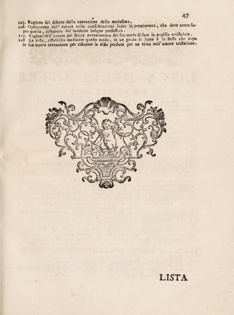 12$. Ragione del difetto della operazione della medefinu • # né. Operazione dell’autore colle confiderazioni fopra la preminenza 5 che deve avere io® pra quella, infegnata dal fuddetto infigne profelfbre . . 127. Ragioni dell’autore pel felice avvenimento dei fuo modo di fare la pupilla artificiale . 128 La^vifta, riftabilita mediante quello modo, in un grado di lume è ^ la fteffa che dopo la fua nuova invenzione per riftorare la viSa perduta per un vizio nell’ umore criftailino® LISTA