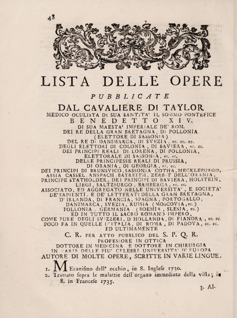 4* LISTA DELLE OPERE PUBBLICATE DAL CAVALIERE DI TAYLOR MEDICO OCULISTA Di SUA SANTiTA' IL SOMMO PONTEFICE BENEDETTO XIV. DI SUA MAESTÀ' IMPERIALE DE’ ROM. DEI RE DELLA GRAN BRETAGNA. Di POLLONIA (ELETTORE DI SASSONIA) DEL RE Di DANIMARCA, Di SVEZIA, ec. ec. ec. DEGLI ELETTORI DI COLONIA , DI BAVIERA, ec. ec. DEI PRINCIPI REALI DI LORENA, DI POLLONIA, ELETTORALE DI SASSONI A, ec. ec. DELLE PRINCIPESSE REALI DI PRUSSIA, DI ORANIA , DI GEORGIA , ec. ec. DEI PRINCIPI DI BRUNSVICO .SASSONIA COTHA , MECKLEBURGO, ASSIA CASSEL , ANSPACH . BAYREITH , ZERBT DELL’OR ANI A , PRINCIPE STATHOLDER, DEI PRINCIPI DI BAVIERA, HOLSTE1N, LIEGI, SALTZRURGO , BAMBERGA, ec. ec. ASSOCIATO, F.D AGGREGATO NELLE UNIVERSITÀ' , E SOCIETÀ DE’SAPI ENTI, E DE’ LETTERATI DELLA GRAN BRETAGNA, D’ IRLANDA, DI FRANCIA, SPAGNA, PORTOGALLO, DANIMARCA, SVEZIA, RUSSIA ( MOoCOV 1A ,ec. ) POLLONIA . GERMANIA . (BOEMIA , SLESIA, ec. ) ED IN TUTTO IL SACRO ROMANA IMPERO, COME PURE DEGLI SVIZZERI, D' HOLLANDA , DI FIANDRA , ec. ec. POCO FA IN QUELLE I ’ ITALIA, DI ROMA , Di PADOVA, ec. ec., ED ULTIMAMENTE C. R. PER ATTO PUBBLICO DEL S. P. Q. R. PROFESSORE IN OTTICA DOTTORE IN MEDICINA E DOTTORE IN CHIRURGIA TN varie DELLE PIU' CFLEBRT UNIVERSITÀ' O’ EUROPA AUTORE DI MOLTE OPERE, SCRITTE IN VARIE LINGUE, „M Ecanifmo dell* occhio, in 8. Inglefe 173°» Trattato (opra le malattie dell'organo immediato della villa j in 8, in Francelè 1735^ 3. Al-
