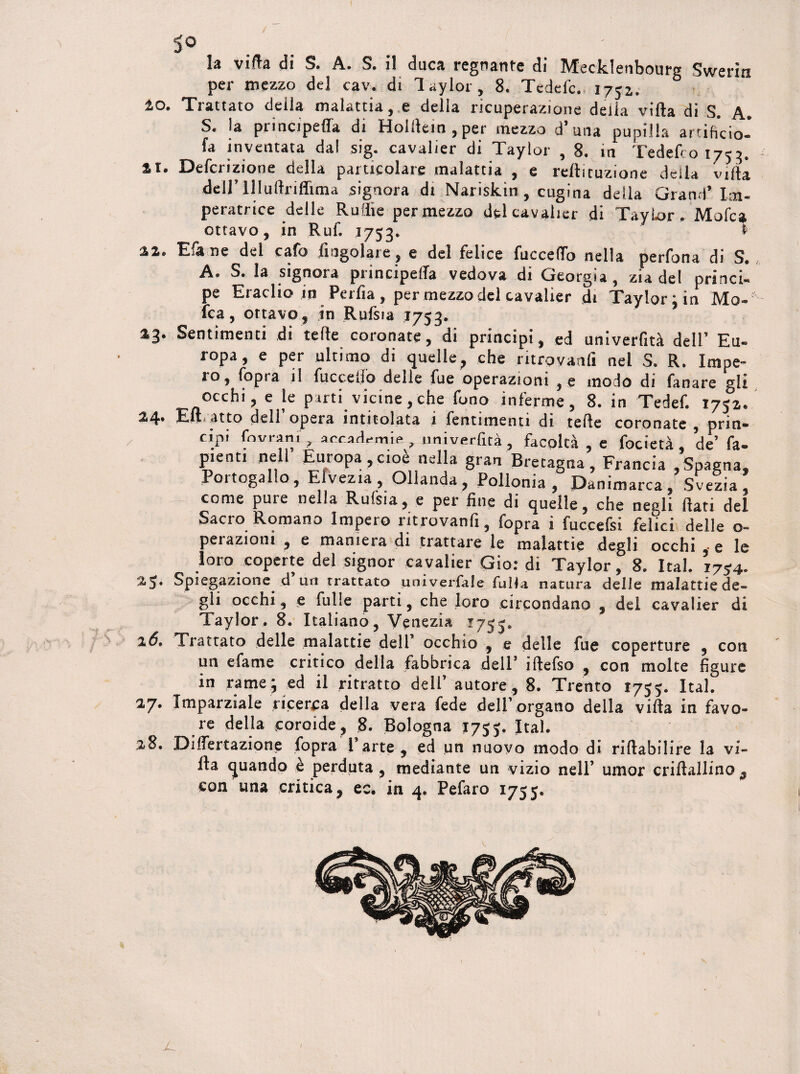 5° la villa di S. A. S. il duca regnante di Mecklenbourg Swerin per mezzo del cav. di Taylor, 8. Tedefc. 1752. to. Trattato della malattia, e della ricuperazione della villa di S. A. S. la principeffa di Holltein , per mezzo d’una pupilla artificio-’ fa inventata dal sig. cavalier di Taylor , 8. in Tedefco 1753, XX. Defcrizìone della particolare malattia , e rellituzione della villa dell’ lllullrifftma signora di Nariskin , cugina della Grand’Im¬ peratrice delle Rudie per mezzo del cavalier di Taylor , Mofca ottavo, in Ruf, 1753. < xx. Efane del cafo Angolare, e del felice fuccelfo nella perfona di S. A. S. la signora principefla vedova di Georgia , zia del princi¬ pe Eraclio in Perfia, per mezzo del cavalier di Taylor;in Mo-' fca, ottavo, in Rufsia 1753. %3> Sentimenti dì tede coronate, di principi, ed univerfità dell’ Eu¬ ropa, e per ultimo di quelle, che ntrovanli nel S. R. Impe¬ lo, fopta il fuccetìo delle fue operazioni ,e modo di fanare gli occhi, e le parti vicine,che fono inferme, 8. in Tedef. 1752. 2,4‘* EH, atto dell opera intitolata 1 fentimenti dt tede coronate , prin¬ cipi fovrani , accademie, umverfità , facoltà , e focietà de’ fa. pienti nell Europa,cioè nella gran Bretagna, Francia ,Spagna, Portogallo, Elvezia, Ollanda, Pollonia , Danimarca, Svezia, come pure nella Rufsia, e per fine di quelle, che negli dati del Sacro Romano Impero ritrovanfi, fopra i fuccefsi felici delle o- perazioni , e maniera di trattare le malattie degli occhi , e le loro coperte del signor cavalier Gio: di Taylor, 8. Ital. i7?4. 25* Spiegazione d un trattato univerfale fulia natura delle malattie de¬ gli occhi, e fulle parti, che loro circondano , del cavalier di Taylor . 8. Italiano, Venezia 17^5* 16» Trattato delle malattie dell occhio , e delle fue coperture , coti un efame critico della fabbrica dell1 iftefso , con molte figure in rame; ed il ritratto dell’ autore, 8. Trento 1755. Ital. 27* Imparziale ricerca della vera fede dell’organo della villa in favo¬ re della coroide , 8. Bologna 175j. Ital. 28. Di Umazione fopra l’arte, ed un nuovo modo di riftabilire la vi¬ lla quando è perduta , mediante un vizio nell’ umor criftallino 9 con una critica, ec. in 4. Pefaro 1755.
