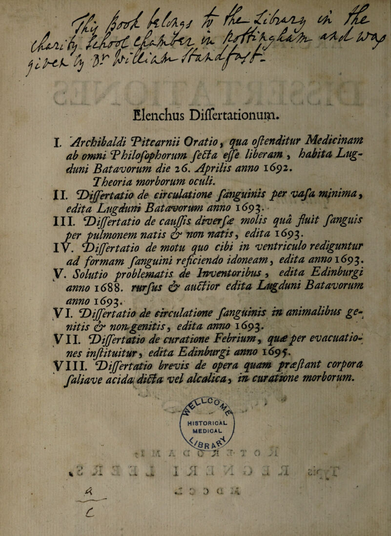 Elenchus Diflfertationuni. I. Archibaldi 'Pitcarnii Oratio, qua oflenditur Medicinam ab omni F hilofophorum feEta effe liberam y habita Lug¬ duni Batavorum die 26. Aprilis anno 1692. Theoria morborum oculi. II. Differt atio de circulatione fanguinis per vaf a minima y edita Lugduni Batavorum anno 1693.' III. Differtam de cauffis drverfp molis qua fluit f anguis per pulmonem natis & non natis, edita 1693. IV. Differ tat io de motu quo cibi in ventriculo rediguntur ad formam f anguini reficiendo idoneam $ edita anno 169%, V. Solutio problematis de Inventoribus, edita Edinburgi anno 1688. rurfus & aublior edita Lugduni Batavorum anno 1693. . . ^ VI. Differtatio de circulatione f anguinis in animalibus ge¬ nitis & non genitis, edita anno 1693. VII. Differt atio de curatione Febriumy qu£per evacuatio~ nes inftituitury edita Edinburgi anno 169f. VIII. Differt atio brevis de opera quam prreflant corpora