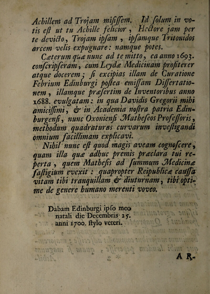 tis ejl ut tu Achille felicior , Hcclore jam per te devi flo, Trojam ipfam , ipfamque Tritonidos arcem velis expugnare: namque potes. Cceterum qua nunc ad te mitto, ea anno 1693. confcripferaniy cumLeyda Medicinam profiterer atque docerem; fi excipias illam de Curatione Febrium Edinburgi pofiea emijfam Dijfertatio- nem , illamque prafertim de Inventoribus anno k588. evulgatam; in quaDavidis Gregorii mihi amicijfimi, & in Academia noftra patria Edin- burgenfi, nunc Oxonienfi dMathefeos Profefforis, methodum quadraturas curvarum invefiigandi omnium facillimam explicavi. Nihil nunc eft quod magis aveam cognofcere, quam illa qua adhuc premis praclara tui re- , quem Mathefis ad fummum JMedicina um evexit: quapropter Reipublica caitjfa tibi tranquillam .& diuturnamy tibi opti¬ me de genere humano merenti voveo. . • ■ • Dabam Edinburgi ipfo Meo natali die Decembris- 2 7. < anni 1700. ftylo veteri. p * ;\ _ *  * ’ T . , A f * \ ‘ r» v» . . •• - ■* ■ • . » • - 4 ■«. V L ‘ s vitam