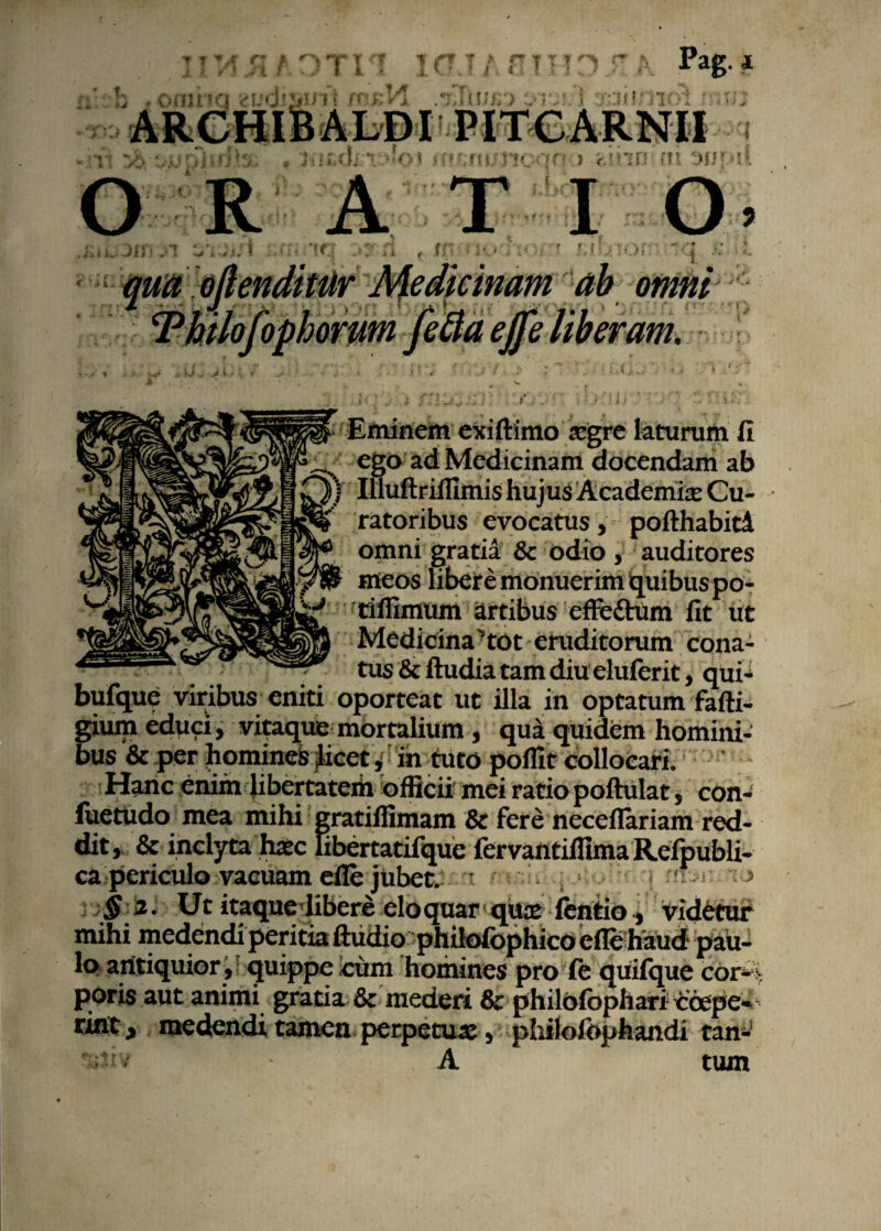 * ' 1/t /T T n \ f J i t ! « : „ t .i \ 1 Pag. i mO\ iw;fi i ftMNlt > r.inn nt 'jijy sl t’ i O R ATI i '< ii r r f; r < 'n. -- - - ----- - ! 1. qua offenditur Medicinam ab omni 'lofophorum feftaefje ' '' Eminem exiftimo aegre laturam fi ego ad Medicinam docendam ab ) Illuftrilfimis hujus Academia: Cu¬ ratoribus evocatus, pofthabid omni gratia & odio , auditores meos libere monuerim quibus po- rifiimum artibus effedhim fit ut Medicina'tot eruditorum cona¬ tus & ftudia tam diu eluferit, qui- bufque viribus eniti oporteat ut illa in optatum fafti- gium educi, vitaque mortalium, qua quidem homini¬ bus & per homines licet ,< in tuto polfit collocari. Hanc enim libertatem officii mei ratio poftulat, con- fuetudo mea mihi gratiffimam & fere neceflariam red¬ dit, & inclyta haec hbertatifque fervantiffima Rcfpubli- ca periculo vacuam efie jubet. • • i • > ',§z. Ut itaque libere eloquar quae fentio* videtur poris aut animi gratia & mederi & philofophari Coepe- rin:t, medendi tamen perpetuae, philofophandi tan- A tum