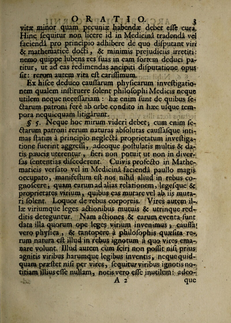 vitae mittor quam pecm>i« habenda: debet cflc cura. Hinc feqnitur non licere id in Medicina tradendi vel faciendi pro principio adhibere de qup difputant viri & mathematice dodti, & minimis ptejudiciis irretiti: nemo quippe lubens res fuas in eam fortem deduci par titur, ut aa eas redimendas apcipiti diiputatione opus iit: rerum autem vita eftcariffimum. Ex hifce deduco caudarum phyficarum inveftigatio- nem qualem inftituere iblent philofophi Medicis neque Utilem neque neceflariam : hae enim funt de quibus fc- ftarum patroni fere ab orbe condito in haec uiquc tem- pora nequicquam litigarunt, § f. Neque hoc mirum videri debet} cum enim fe- ftarum patroni rerum naturas abfolutas cauflalque inti¬ mas ftatim a principio neglefta proprietatum inveftiga- tione fuerint aggredi, adeoque pollulatis multis & da¬ tis paucis uterentur, fieri non potuit ut non in divcr- fas fententias difcederent. Cuivis profe&o in Mathe¬ maticis verfato vel in Medicini faciendi paullo magis occupato, manifeftum eft nos nihil aliud in rebus co- gnoicere, quam earum ad alias relationem, legelque & proprietates virium , quibus eas mutare vel ah iis muta¬ ri folent. Loquor de rebus corporeis. Vires autem il¬ la: viriumque leges a&ionibus mutuis & utrinque red¬ ditis deteguntur. Nam a&ioncs & earum eventafunt datu iUa quorum ope leges virium invenimus > caufii; veropbyfiea , 4? mntopere a philofophis qujefim re-, rum natura eft Ulud in r^feus ignotum a quo vires ema-, nare volunt- Illud autem cum fcirj npn poflit nift prius agnitis viribus harumque legibus inventis, nequequid¬ quam praeftct nifi per vices , (equitur viribus ignotis no¬ titiam illius ede nullam, notis vero efle inutilem: adeo-! A 2 que