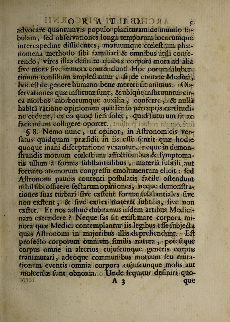 IIVL JJOQKJ% m J* SCWDMA p advocare quantumvis populor placituram de iinundo fa¬ bulam > fed obfervationes jlongi tenjiponmi locorumque intercapeduie diffidentes, motuumque coeleftium phae¬ nomena methodo fibi familiari & omnibus utili confe¬ rendo, vires illas definire quibus corpora mata ad alia five mota five immota contdnduntL Hoc porumfilubern; rimum confilium ampleftamur viij&pfc civitateMedraa, hoceftde genere humano bene mereri fit animus. Ob« fervationes quasinftitutae funt , & ubiqueinftituuntur cir¬ ca morbos morborumque auxilia , conferre»,bi& nullai habita ratione opinionum qusefenfu perceptis certitudi¬ ne cedunt, ex eo quod fieri folet, quid futurum fit ac faciendum colligere oportet. f ; v > § 8. Nemo nunc, ut opinor, in Aftronomicis ver- fatus quidquam pradidii in iis efle fentit quar hodie quoque inani difceptatione vexantur,. neque in demon- ftrandis motuum coeleftium affe£Uonibus<& f^mptoma- tis ullum a formis fubftantialibus , materia lubtili aut fortuito atomorum congreflii emolumentum elicit: fed Aftronomi paucis contenti poftulatis facile oftendunt nihil fibi officere feftarum opiniones, neque demonftra-? tiones fuas turbari five exftent formae fubftantiales five I . ; non exftent , & five exftet materia fubtilis, five non exftet. Et nos adhuc dubitamus iifdem artibus Medici¬ nam extendere ? Neque fas fit exiftimare corpora mi¬ tiora quae Medici contemplantur iis legibus eflefubjefta quas Aftronomi in majoribus illis deprehendunt, n Eft profe&o corporum omniumJimibs-natura, poteftque corpus omne in alterius cujulcunque generis corpus tranimutari, adeoque communibus motuum feu muta¬ tionum eventis omnia corpora cujulcunque molis aut molcculae funt obnoxia. Unde fequitur definiri; quo-