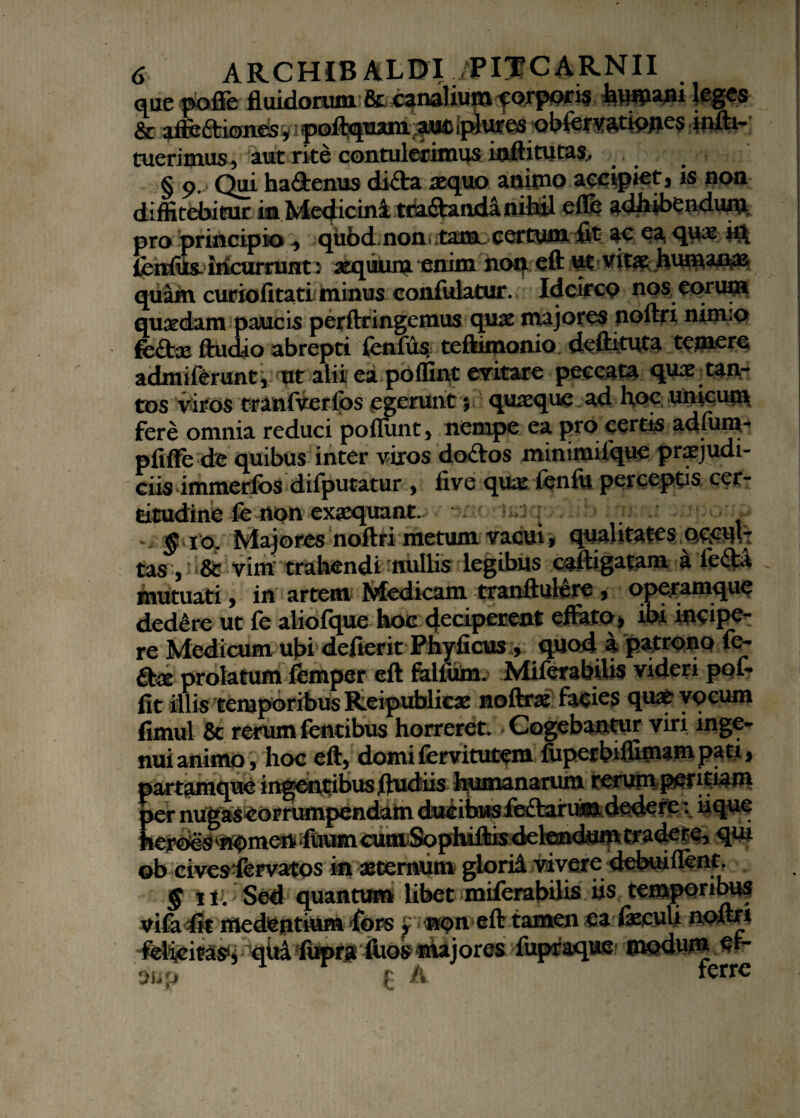 3e fluidorum orporis * CC a.il^cC1011&S , 1 poftquani ,aU£ iplures obfi3$ tuerimus, aut rite contulerimus inftitutas, § 9. Qui hadenus dida aequo animo accipiet, is non diffitebitur in Medicini ttadandanibil efle adhibendum pro principio qiibd non.tam certum fit ac ea quae h£ fenfiis. incurrunt i aeqiiuin enim non eft ut vitae humanas quam curiofitati minus confulatur. Idcirco nos eorum quaedam paucis perftringemus quae majores noftri nimio fedae ftudio abrepti fenfus, teftimonio deftituta temere admiferunt, ut alii ea polfint evitare peccata quae tan¬ tos viros tranfverios egerunt; quaeque ad hoc unicum fere omnia reduci poflimt, nempe ea pro certis adffim- pfiffe de quibus inter viros dodos xninimiique praejudi¬ ciis immerfosdifpum^^ , five quae fenfii perceptis cer¬ titudine fe non exaequant. . - §10. Majores noftri metum vacui, qualitates occul¬ tas , & vim trahendi nullis legibus caftigatam a leda mutuati, in artem Medicam tranftulere , operamque dedere ut fe aliofque hoc <\ccipctcnt effato, ibi incipe¬ re Medicum ubi defierit Phyficus , quod a patrono fe¬ dae prolatum femper eft falfum. Miferabilis videri pol- fit illis temporibus Reipublicae noftrae facies quae yqcum fimul & rerum fentibus horreret. Cogebantur viri inge¬ nui animo, hoc eft, domi fervitutem fiipetbiffimam pati, >artamque ingentibus ftudiis humanarum rerum Phthiam >er nugaseorrumpendam ducibus ffedaruim dedere: ii que ftmm cum Sophiftis delendum tradere, qui ob civesfervatos in aeternum glorid vivere debui flent. § m Sed quantum libet miferabilis iis temporibus vifa4k medentium fors tamen ,ea feculi nofttt Mfcitm iuprr&oe ‘majores, fupraque modum w- ou*j £ /v ferre