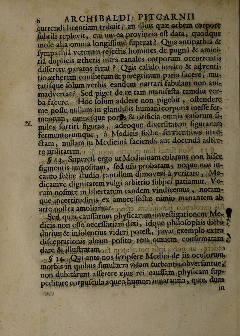 currendi licentiam tribuit, an illiti qux <?rbem corpore jRibtiii replevit, cui unica provincia eft data, quodque mole alia omnia longiflime fuperat ? Quis antipathia & fympathia veterum rejeais homines de pugna & amiciT tia duplicis aetheris intra canales corporum occurrentis diflerere paratos ferat ? Qjns calido innato & adventi- tioi£onfiietum&cperegrinum paria facere, mu- tatifque folum verbis eandem narrari fabulam non ani¬ madvertat ? Sed piget de re tam manifefta tamdiu ver- ba facere. Hoc folum addere non pigebit, oftendere me nolle, nullum in glandulis humani corporis incile fer- menjuqi * • oumefque porjfc &• orificia ornnia vaforum fiv | miles-,fefitifi figuras , adeoque diverlitatem figurarum fermentorumque, a Medicis fcihv lervientibus inye- £tam, nullam in Medicina facienda aut docenda adfer-: . re utilitatem. • .• : . m inul ijxfrJt noVl t11 § d^mSte^ereft ergp hiicc figmentis impofitam, fed ufu probatam •, neque nos iil*. dicamve dignitatem vulgi arbitrio fubjici patiamur. Ve¬ rum nqfmet in libertatem tandem vindicemus , notam- que ipeertitudinis. ex amore fe£tae- nimio manantem ab; ] ** ■1 vVri 1 J J*I * |.4 *-* U * ’ ^t^^amoliainMv^;,^ mutabit - . m Sed. quia, cauflatum phyficarunj, •lnyeiligationem Me¬ dicis non efreneceifariam^d^^ philofophis di£h* „ durius,& infolentius videri poteft, fjuvat: exemplo extra . difecptationis, aleam pofito rem qmnem confirmatam dateiteilli^irata^i^ni moisfbiog ihai aidoa iis «fbb» morbis in quibus finvulacra vifum turbantia obverfantur * non dubitirunt aflerere ejus «rei cauflam phyficam fup- peditare corpufcula aqupq^pQriin^taptia,. dym