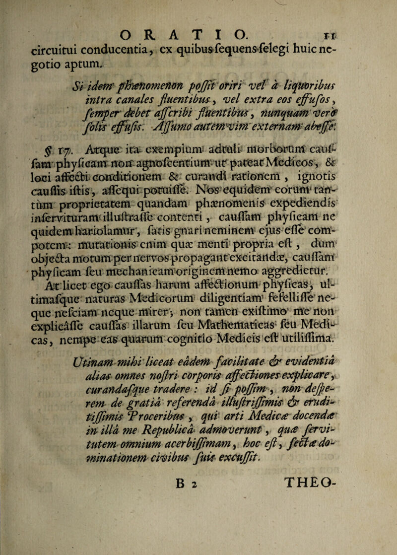 ORATIO. *t circuitui conducentia, ex quibus fequensTelegi huic ne¬ gotio aptum. Si idem phranomenon pojfit oriri vel a liqmribus intra canales fluentibus, vel extra eos ejflufos, femper debet ajfcribi fluentibus, nunquam veret folis ejfufts: Affumo autemvim' externam abejfk § tf/. Atque ita. cxenipium adtuli morborum caufr fam phyficam non agnefeentium ut pateat Medicos, loci affe£ti condirionem & curandi rationem , ignotis cauflis iftis, affequi potuifle. Nbs equidem eorum1 tan¬ tum proprietatem quandam phaenomenis expediendis infervituranv illuftraifc contenti, cauflam phyficam ne quidem hariolamur , fatis gnari neminem ejus efle com¬ potem : mutationis enim quae menti propria eft , dum objedta motum per nervos propagant excitandae, cauffam phyficam feu mechanicam originem nemo aggredietur. A-t licet ego cau (fas harum affe&ionum phyficas, ul- timafque naturas Medicorum diligentiam’ fefellifle ne¬ que nefeiam neque mirery non tamen exiftimo me non cxplicafle cauffas illarum feu Mathematica$; feu Mcdi^ cas, nempe eas quarum cognitio Medicis eft utilifiima. Utinammihi liceat eadem facilitate & evidentia alias omnes nofiri corporis affectiones explicare, curandafque tradere : id fi pojfim , non defie¬ rem de gratia referenda illuftrijfimis & erudi-* tiffimis Troceribm , qui arti Medica docenda in illa me Republicd admoverunt y qua fervi- tutem omnium acerbiffmam, hoc eft, fella do¬ minationem civibus fuii exmjfit-