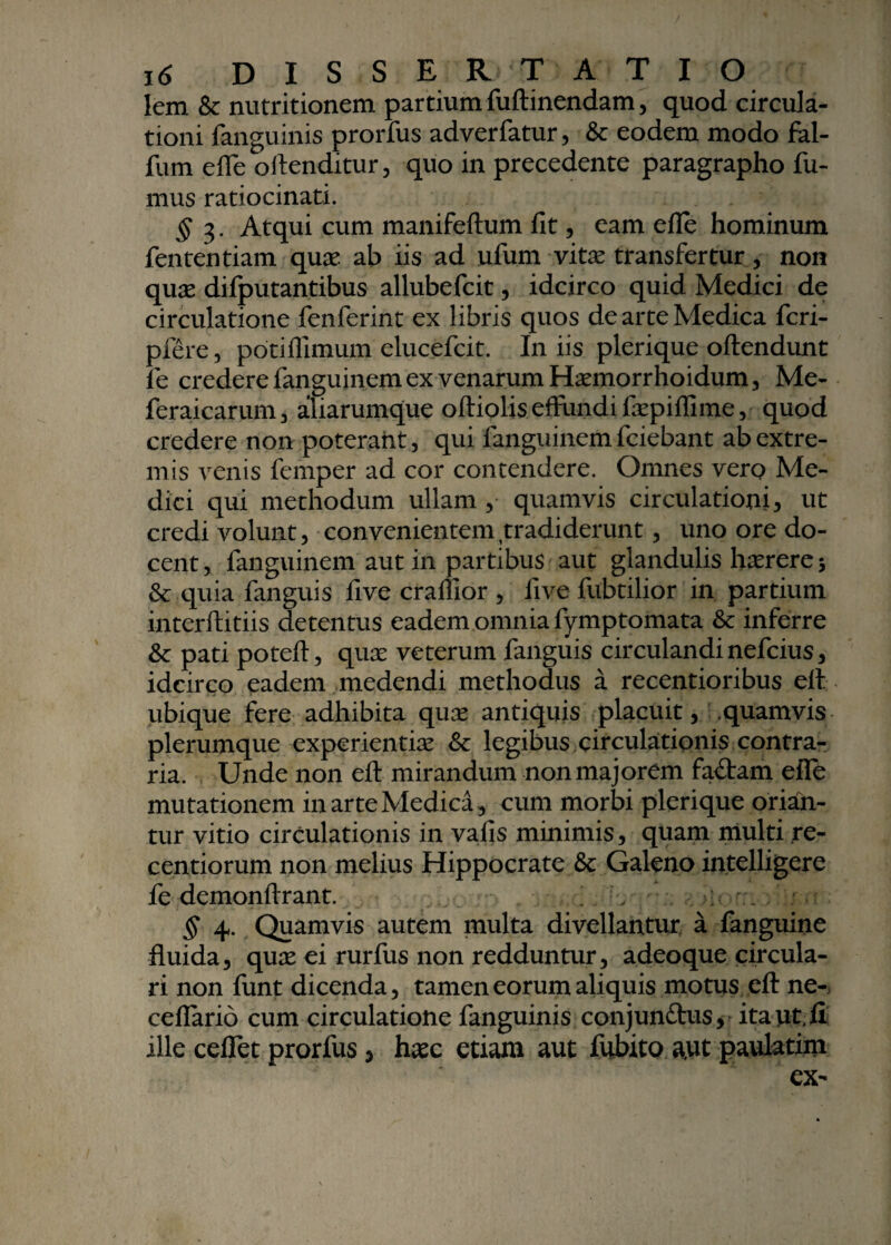 Iem & nutritionem partium fuftinendam, quod circula¬ tioni fanguinis prorfus adverfatur, & eodem modo fal- fum efle oftenditur, quo in precedente paragrapho fu¬ mus ratiocinati. § 3. Atqui cum manifeftum fit, eam efle hominum fententiam quas ab iis ad ufum vitas transfertur, non quae difputantibus allubefcit, idcirco quid Medici de circulatione fenferint ex libris quos de arte Medica fcri- pfere, potiflimum elucefcit. In iis plerique oftendunt fe credere fanguinem ex venarum Hasmorrhoidum, Me- feraicarum, aliarumque oftioliseffundifaspiffime, quod credere non poterant, qui fanguinemfciebant ab extre¬ mis venis femper ad cor contendere. Omnes vero Me¬ dici qui methodum ullam , quamvis circulationi, ut credi volunt, convenientem tradiderunt, uno ore do¬ cent , fanguinem aut in partibus aut glandulis haerere 5 & quia fanguis five crallior , five fubtilior in partium interftitiis detentus eadem omnia fymptomata & inferre & pati poteft, quas veterum fanguis circulandi nefcius, idcirco eadem medendi methodus a recentioribus eft ubique fere adhibita quae antiquis placuit, .quamvis plerumque experientiae & legibus circulationis contra¬ ria. Unde non eft mirandum non majorem fa£tam efle mutationem in arte Medica, cum morbi plerique orian¬ tur vitio circulationis in vafis minimis, quam multi re- centiorum non melius Hippocrate & Galeno intelligere fe demonfirant. . v >:• § 4. Quamvis autem multa divellantur a fanguine fluida, quas ei rurfus non redduntur, adeoque circula¬ ri non funt dicenda, tamen eorum aliquis motus eft ne- ceflario cum circulatione fanguinis conjunftus, ita ut II ille ceflet prorfus, haec etiam aut fubito a,ut paulatim ex-