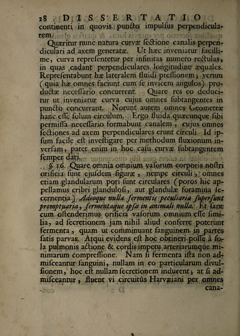 continenti in quovis ; punito impulfus perpendicula¬ rem.' Quaeritur nunc natura curva? fedione canalis perpen¬ diculari ad axem generatae. Ut haec inveniatur facilli¬ me, curva reprefentetur per infinitas numero redulas, in quas cadant perpendiculares longitudine aquales. Reprefentabunt hx lateralem fluidi preflionem 5 verum ( quia hx omnes faciunt cum fe invicem angulos) pro- dudae neceflario concurrent. Quare res eo deduci¬ tur ut inveniatur curva cujus omnes fubtangentes in pundo concurrant. Norunt autetp omnes Geometras hanc efle;- folum circulum. Ergo fluida quacunque fibi permifla neceflario formabunt canalem , cujus omnes fediones ad axem perpendiculares erunt circuli Id ip- fum facile eft inveftigare per methodum fluxionum in- verfam, patet enim in hoc cafu. curvas fubtangentem femper daf^ oupmr ioup icJil xsio nioiei ni . . • ' * $ 16. rQuare omnia ompium yaforum corporis noftri orificia funt ejufdem figurae 5. ; nempe circuli, omnes etiam glandularum pori funt circulares (poros hic ap¬ pellamus cribri glandulofi, aut glandulas foramina fe- cernentia) Adeoque nulla fermentis peculiaria fuperfmt promptuaria, fermentaque ipfa in animali nulla. Et fane cum oflenderimus orificia vaforum omnium efle fimi- lia, ad fecretionem jam nihil aliud conferre poterunt fermenta, quam ut comminuant fanguinem in partes fatis parvas. Atqui evidens efl: hoc obtineri-pofie a for la pulmonis adione &: corbis impetu , arteriarumque mi- nimarum comprefiione. Nam fi fermenta ifla non ad- mifceantur fanguini, nullam in eo particularum divul- fionem, hoc eft nullam fecretionem inducenti at fi ad- mifceantur, fluent vi circuitus Harvaeiani per omnes cana-