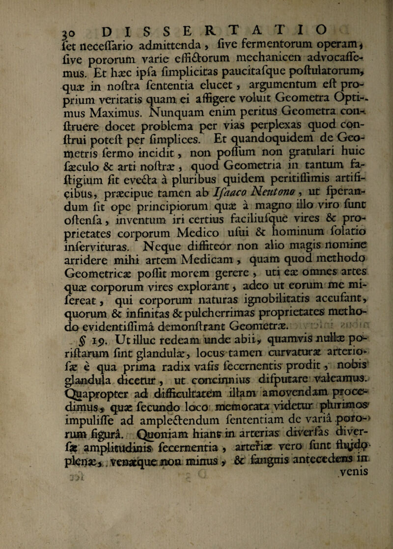 fet neceffario admittenda > five fermentorum operam * five pororum varie effi&orum mechanicen advocafle- mus. Et hxc ipfa fimplicitas paucitafque poftulatorum, qux in noftra fententia elucet, argumentum eft pro¬ prium veritatis quam ei affigere voluit Geometra Opti-. mus Maximus. Nunquam enim peritus Geometra coii-, ftruere docet problema per vias perplexas quod con- ftrui poteft per fimplices. Et quandoquidem de Geo¬ metris fermo incidit? non polium non gratulari huic fxculo & arti noftrx ? quod Geometria in tantum fa- ftigium fit evefta a pluribus quidem peritiflimis artifi¬ cibus? praecipue tamen ab Ifaaco Neutono ? ut fperan- dum fit ope principiorum quae a magno illo viro fiint oftenfa ? inventum iri certius faciliufque vires & pro¬ prietates corporum Medico uliii & hominum folatio infervituras. Neque diffiteor non alio magis nomine arridere mihi artem Medicam > quam quod methodo Geometricae poffit morem gerere ? uti ex omnes artes qux corporum vires explorant > adeo ut eorum me mi- fereat ? qui corporum naturas ignobilitatis accufant? quorum & infinitas & pulcherrimas proprietates metho¬ do evidentiffima demonftrant Geometrx. § 19. Ut illuc redeam unde abiiy quamvis nullx po- riftarum fint glandulx? locus tamen curvatur x arterio* fx e qua prima radix vafis fecernentis prodit ? nobis glandula dicetur ? ut concinnius difputare valeamus. Quapropter ad difficultatem illam amovendam proce¬ dimus* qux fecundo loco memorata videtur plurimos impuliffe ad ampleftendum fententiam de varia poro-> rum figura. Quoniam hiant in arterias diverfas diver- fx: amplitudinis* feeementia ? artefix vero lunt fitydP' pktfx*. venxquejnon minus * & fangms antecedens in r venis J J I ' ,