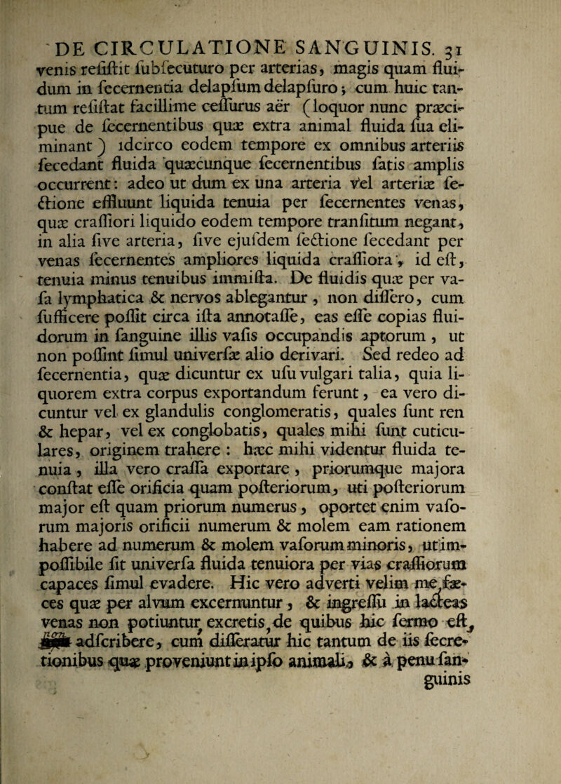 venis refiftit iubiecuturo per arterias, magis quam flui¬ dum in fecernentia delapfum delapfuro * cum huic tan¬ tum refiftat facillime cefliirus aer (loquor nunc praeci¬ pue de fecernentibus quae extra animal fluida fua eli¬ minant ) idcirco eodem tempore ex omnibus arteriis fecedant fluida ‘quaecunque fecernentibus fatis amplis occurrent: adeo ut dum ex una arteria Vel arteriae fe- ftione effluunt liquida tenuia per fecernentes venas, quae crafliori liquido eodem tempore tranlitum negant, in alia five arteria, live ejufdem feftione fecedant per venas fecernentes ampliores liquida crafliora v id eft, tenuia minus tenuibus immifta. De fluidis qux per va- fa lymphatica & nervos ablegantur , non diflero, cum fufficere pollit circa ifta annotafle, eas efle copias flui¬ dorum in fanguine illis valis occupandis aptorum , ut non poflmt flmul univerfae alio derivari. Sed redeo ad fecernentia, qua* dicuntur ex ufu vulgari talia, quia li¬ quorem extra corpus exportandum ferunt, ea vero di¬ cuntur vel ex glandulis conglomeratis, quales funt ren & hepar, vel ex conglobatis, quales mihi funt cuticu¬ lares, originem trahere : hxc mihi videntur fluida te¬ nuia , illa vero crafla exportare , priorumque majora conflat efle orificia quam pofteriorum, uti pofteriorum major eft quam priorum numerus, oportet enim vafo- rum majoris orificii numerum & molem eam rationem habere ad numerum & molem vaforum minoris, utirn- pofiibile fit univerfa fluida tenuiora per vias crafliorum capaces fimul evadere. Hic vero adverti velim me fe¬ ces qua: per alvum excernuntur 5 & ingreflu in la&eas venas non potiuntur excretis? de quibus hic fermo eft, §£& adfcribere, cum difleratur hic tantum de iis fecre- tionibus qu# proveniunt in ipfo animali^ & a penu fan* guinis