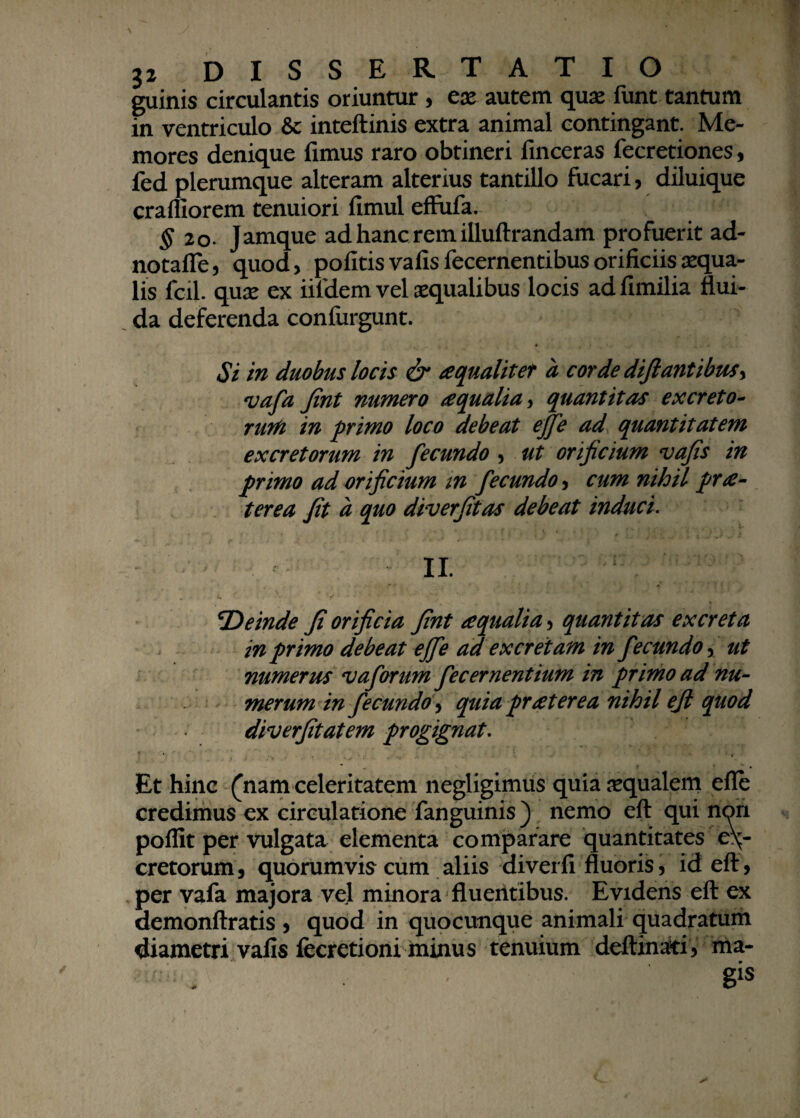 guinis circulantis oriuntur , ex autem quas funt tantum in ventriculo & inteftinis extra animal contingant. Me¬ mores denique fimus raro obtineri finceras fecretiones, fed plerumque alteram alterius tantillo fucari, diluique craffiorem tenuiori fimul effufa. $20. Jamque adhancremilluftrandam profuerit ad- notafle, quod, politis vafis fecernentibus orificiis aequa¬ lis fcil. quas ex iifdem vel asqualibus locis adllmilia flui¬ da deferenda confurgunt. Si in duobus locis & a qualiter a corde diftantibus, vafa Jint numero aqualia, quantitas excreto¬ rum in primo loco debeat effe ad quantitatem excretorum in fecundo , ut orificium vafis in primo ad orificium m fecundo, cum nihil pra- terea fit a quo diverfitas debeat induci. II. \Deinde fi orificia fint aqualia, quantitas excreta in primo debeat effe ad excretam in fecundo, ut numerus vaforum feceruentium in primo ad nu¬ merum in fecundo, quia praterea nihil ejl quod diverfitatem progignat. Et hinc (nam celeritatem negligimus quia aqualem efle credimus ex circulatione fanguinis) nemo eft qui non poflit per vulgata elementa comparare quantitates ex¬ cretorum, quorumvis cum aliis diverfi fluoris, id eft, per vafa majora vel minora fluentibus. Evidens eft ex demonftratis , quod in quocunque animali quadratum diametri vafis fecretioni minus tenuium deftinati, ma- *