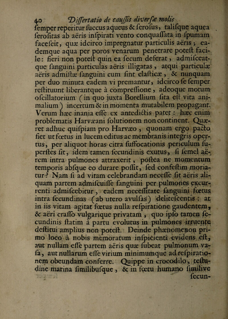 femper reperitur fuccus aqueus & ferofus , talifque aquea . ferofitas ab aeris infpirati vento conquaffata in fpumam facefcit, quae idcirco impregnatur particulis aeris > ea- demque aqua per poros venarum penetrare potett faci¬ le : fieri non poteit quin ea fecum deferat , admifceat- que fanguini particulas aeris illigatas , atqui particulae aeris admiftae fanguini cum fint elafticae , & nunquam per duo minuta eadem vi premantur, idcircofefemper reftituunt liberantque a compreffione , adeoque motum ofcillatorium (in quo juxta Borellium fita elt vita ani¬ malium) incertum &c in momenta mutabilem propagant Verum hxc inania efie ex antedidtis patet: h^c enim problematis Harvaeani folutionem non continent. Qui¬ ret adhuc quifpiam pro Harvaeo , quonam ergo pafto fiet ut foetus in lucem editus ac membranis integris oper¬ tus, per aliquot horas citra fuffocationis periculum fu- perftes fit, idem tamen fecundinis exutus, fi femel ae¬ rem intra pulmones attraxerit, poflea ne momentum temporis abfque eo durare pollit, fed confeftim moria¬ tur ? Nam fi ad vitam celebrandam necefle fit aeris ali¬ quam partem admifcuiffe fanguini per pulmones excur¬ renti admifcebitur, eadem neceflitate fanguini foetus intra fecundinas (ab utero avulfas) delitefcentis : at in iis vitam agitat foetus nulla refpiratione gaudentem, & aeri craflo vulgarique privatam , quo ipfb tamen fe¬ cundinis ftatim a partu evolutus in pulmones irruente deftitui amplius non poteft. Deinde phaenomenon pri¬ mo loco a nobis memoratum infpicienti evidens eft, aut nullam efie partem aeris quae fubeat pulmonum va- fa, aut nullarum efie virium minimumque adrefpiratio- nem obeundam conferre. Quippe in crocodilo, teftu- dine marina fimilibufque , '& in foetu humano fimilive fecun-