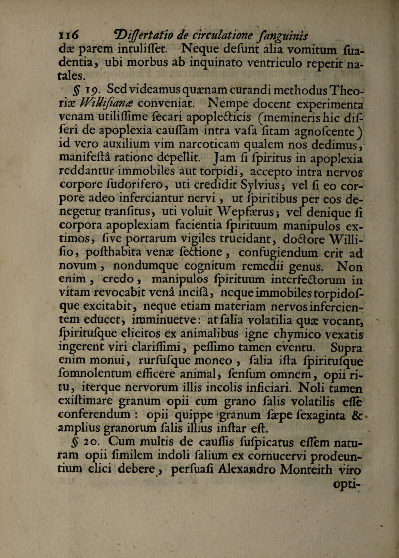 dx parem intuliifet. Neque defunt alia vomitum fua- dentia, ubi morbus ab inquinato ventriculo repetit na¬ tales. ' ',/T;'■ -“t §19. Sed videamus quinam curandi methodus Theo¬ riae JViUifiana conveniat. Nempe docent experimenta venam utiliffime fecari apopledticis (memineris hic dil- feri de apoplexia cauflam intra vafa fitam agnofcente) id vero auxilium vim narcoticam qualem nos dedimus, manifefti ratione depellit. Jam li fpiritus in apoplexia reddantur immobiles aut torpidi, accepto intra nervos corpore fudorifero, uti credidit Sylvius; vel fi eo cor¬ pore adeo inferciantur nervi, ut fpiritibus per eos de¬ negetur tranfitus, uti voluit Wepfaerus* vel denique fi corpora apoplexiam facientia fpirituum manipulos ex¬ timos, fi ve portarum vigiles trucidant, dodtore Willi- fio, pofthabita venae fcctionc, confugiendum erit ad novum , nondumque cognitum remedii genus. Non enim , credo, manipulos fpirituum interfe&orum in vitam revocabit vena incifii, neque immobiles torpidof- que excitabit, neque etiam materiam nervos infercien¬ tem educet, imminuetve: atfalia volatilia quae vocant, fpiritufque elicitos ex animalibus igne chymico vexatis ingerent viri clarifiimi, peffimo tamen eventu. Supra enim monui, rurfufque moneo , falia ifta fpiritufque fomnolentum efficere animal, fenfum omnem, opii ri¬ tu, iterque nervorum illis incolis inficiari. Noli tamen exiftimare granum opii cum grano falis volatilis efle conferendum: opii quippe granum faepefexaginta & amplius granorum falis illius inftar eft. § 20. Cum multis de cauffis fufpicatus eflem natu¬ ram opii fimilem indoli falium ex comucervi prodeun¬ tium elici debere, perfuafi Alexandro Monteith viro opti-