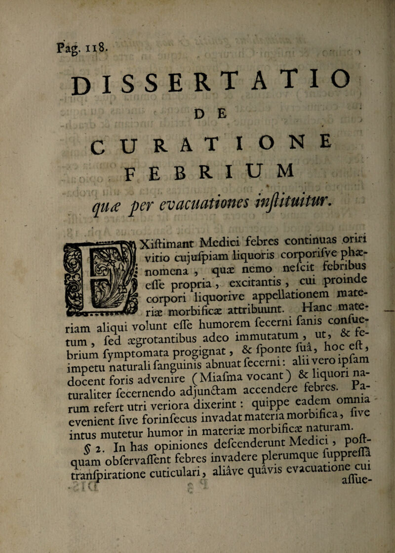 dissertatio DE c U R A T I o N E febrium f , / . ‘ ' qua per evacuationes inJUtuitur. Xiftimant Medici febres continuas oriri vitio cujufpiam liquoris corporifve phae¬ nomena , qua; nemo nefcit febribus effe propria 5 excitantis 5 cui prom e corpori liquorive appellationem mate- riae morbificae attribuunt. Hanc mate¬ riam aliqui volunt effe humorem fecerm fams con ue- tum , fed aegrotantibus adeo immutatum , ut , 6cte- brium fymptomata progignat, & fponte fua, hoc ^ imoetu naturali fanguinis abnuat fecerm: alnvero lplam docent foris advenire ( Miafma vocant) & liquori na¬ turaliter fecernendo adjundam accendere febres, rum refert utri veriora dixerint: quippe eadem om evenient five forinfecus invadat:materKiafim°I intus mutetur humor in materia morbificae natui an . 7* In has opiniones defcenderunt Medici, poft- quam obfervaflent febres invadere plerumque |uppreiFa txaiffpiratione cuticulari, ahave quavis evacuatio < * f 1 •