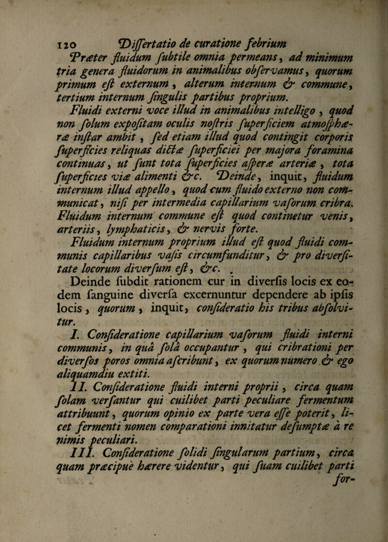 Freeter fluidum fubtile omnia permeans, ad minimum tria genera fluidorum in animalibus obfervamus, quorum primum eft externum, alterum internum & commune, tertium internum Jingulis partibus proprium. Fluidi externi voce illud in animalibus intelligo , quod non folum expofitam oculis noftris fluperficiem atmojphte¬ ne inflar ambit, fed etiam illud quod contingit corporis fuperflcies reliquas dilite fluperficiei per majora foramina continuas, ut funt tota fuperflcies ajpene arteria , tota fuperflcies via alimenti &c. cDeinde, inquit, fluidum internum illud appello, quod cum fluido externo non com¬ municat , nifi per intermedia capillarium vaforum cribra. Fluidum internum commune eft quod continetur venis, arteriis, lymphaticis, & nervis forte. Fluidum internum proprium illud eft quod fluidi com¬ munis capillaribus vafts circumfunditur, & pro diverfi- tate locorum diverfum eft, &c. „ Deinde fubdit rationem cur in diverfis locis ex eo¬ dem fanguine diverfa excernuntur dependere ab ipfis locis , quorum , inquit, confideratio his tribus abfolvi- tur. ’ .. iqu-\ t I. Confideratione capillarium vaforum fluidi interni communis, in qua fola occupantur , qui cribrationi per diverfos poros omnia afcribunt, ex quorum numero & ego aliquamdiu extiti. II. Confideratione fluidi interni proprii , circa quam folam verfantur qui cuilibet parti peculiare fermentum attribuunt, quorum opinio ex parte vera effle poterit, li¬ cet fermenti nomen comparationi innitatur deflumpta d re nimis peculiari. III. Confideratione folidi fingularuni partium, circa quam pracipue hcerere videntur, qui fuam cuilibet parti ■ .. ~ for-