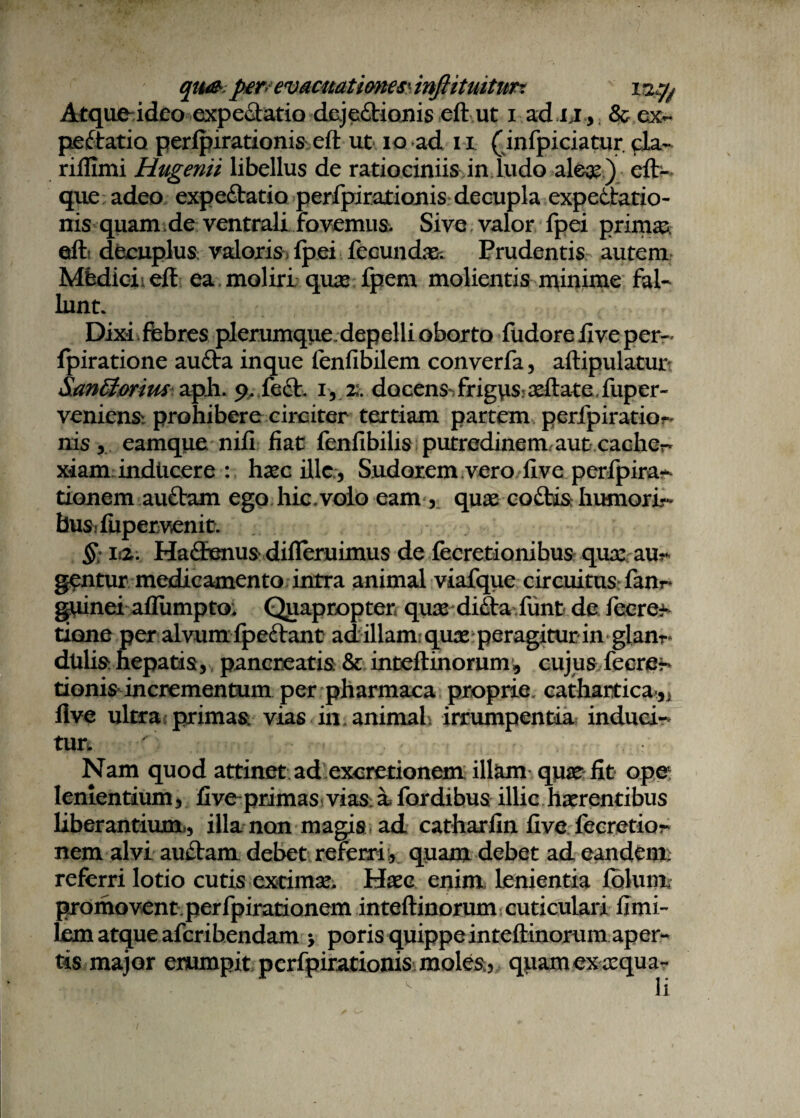 qu& perevacmtimes' inftiUutim Atque ideo expeCtatio dejectionis eft ut i ad u , & ex- peftatio perlpirationis eft ut io ad n (mfpiciatur. cla- riflimi Hugenii libellus de ratiociniis in ludo aleae) eft- que adeo expeftatio perfpirationis decupla expeCtatio- nis quam de ventrali fovemus. Sive valor fpei primae eft; decuplus valoriSilpei fecundas; Prudentis autem Mfcdicieft ea. moliri quas fpem molientis n^inime fal¬ lunt. Dixiffebres plerumque, depelli oborto fudore live per- lpiratione aufta inque (enfibilem converfa, aftipulatur &an&orius apii. 9. fe£V. 1, z. docens-, frigus: aeftate, fuper- veniensi prohibere circiter tertiam partem perfpiratior nis, eamque nili fiat fenfibilis putredinem, aut cache^ xiam inducere : haec ille , Sudorem vero five perfpira^ tionem au£tam ego hic,volo eam, quas coCtis humori- busifupervenit. §: itz. HaflEenusdifleruimus de fecretionibus quae al¬ gentur medicamento intra animal viafque circuitus fanr* guinei aflumpto; Quapropter quae di£ta funt de fecre^ tione per alvum fpeftant adillam quas peragitur in glan^ dtilis hepatis, pancreatis & inteftinorum,, cujus fecre- donis incrementum per pharmaca proprie. cathartica.5j flve ultra, primas vias in animal, irrumpentia induci¬ tur. Nam quod attinet ad excretionem ill^m qu^e fit ope lenientium, five-primas vias, a, fordibus illic haerentibus liberantium., illa non magis ad catharfin five fecretior nem alvi au£tam debet referri:, quam debet ad eandem, referri lotio cutis extimae. Haec enim lenientia folum promovent perfpirationem inteftinorum cuticulari fimi- lem atque aferibendam > poris quippe inteftinorum aper¬ tis major erumpit perfpirationis moles, qpam ex aequa¬ li