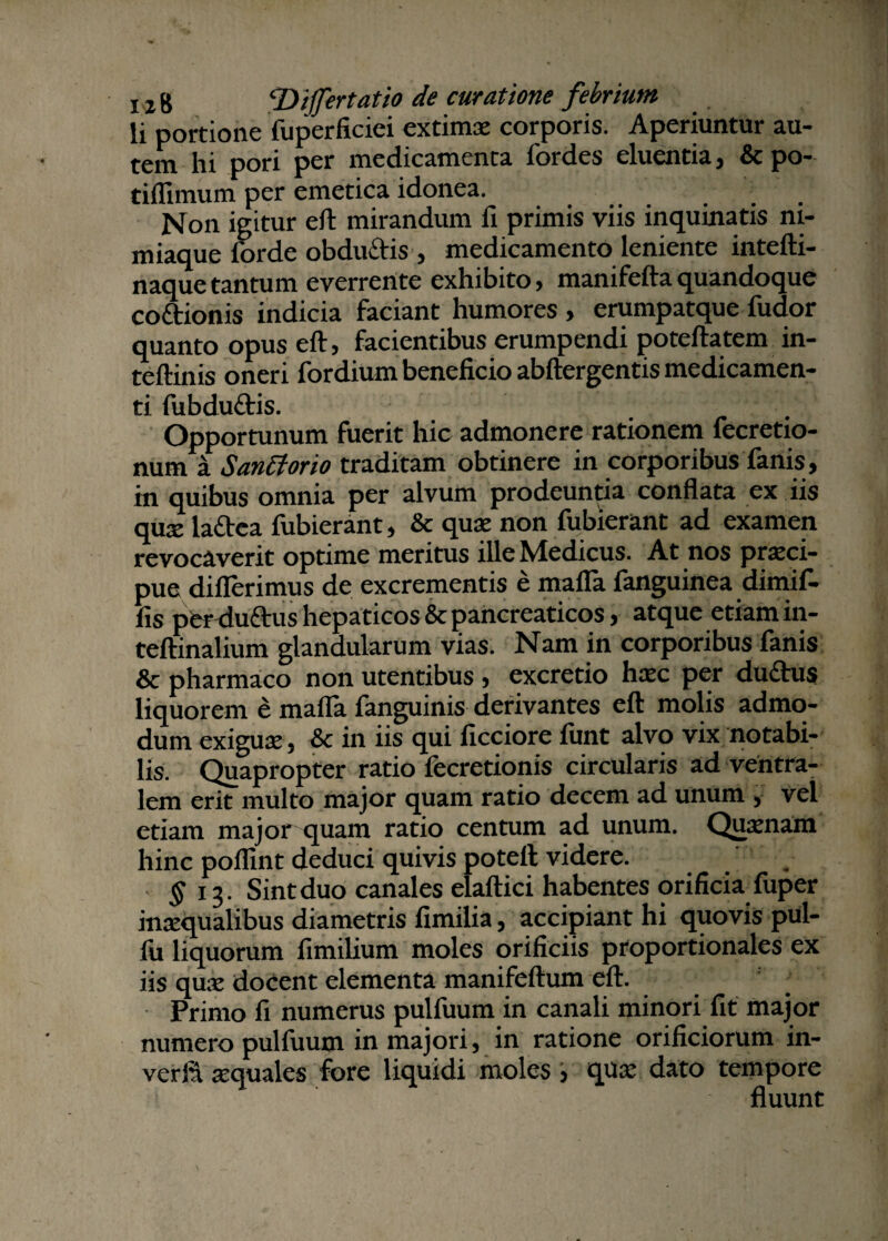 li portione fuperficiei extimae corporis. Aperiuntur au¬ tem hi pori per medicamenta fordes eluentia, &po- tiflimum per emetica idonea. ... Non igitur eft mirandum fi primis viis inquinatis ni¬ miaque forde obduftis, medicamento leniente intefti- naque tantum everrente exhibito, manifefta quandoque coftionis indicia faciant humores , erumpatque fudor quanto opus eft, facientibus erumpendi poteftatem in- teftinis oneri fordium beneficio abftergentis medicamen¬ ti fubdu&is. Opportunum fuerit hic admonere rationem fecretio- num a Sanciorio traditam obtinere in corporibus fanis, in quibus omnia per alvum prodeuntia confiata ex iis qux laftca fubierant, & quae non fubierant ad examen revocaverit optime meritus ille Medicus. At nos praeci¬ pue differimus de excrementis e mafla fanguinea dimif- fis per duftus hepaticos & pancreaticos, atque etiam in- teftinalium glandularum vias. Nam in corporibus fanis & pharmaco non utentibus, excretio haec per dudhis liquorem & mafla fanguinis derivantes eft molis admo¬ dum exiguae, & in iis qui ficciore funt alvo vix notabi¬ lis. Quapropter ratio fecretionis circularis ad ventra¬ lem erit multo major quam ratio decem ad unum , vel etiam major quam ratio centum ad unum. Qjiaenam hinc poflint deduci quivis poteft videre. . $ 13. Sint duo canales elaftici habentes orificia fuper inaequalibus diametris fimilia, accipiant hi quovis pul- fu liquorum fimilium moles orificiis proportionales ex iis quce docent elementa manifeftum eft. Primo fi numerus pulfuum in canali minori fit major numero pulfuum in majori, in ratione orificiorum in- verfii aequales fore liquidi moles , qua; dato tempore fluunt