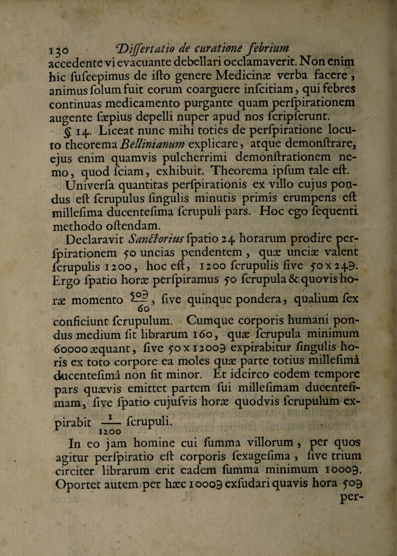 120 ‘Differt at io de curatione febrium accedente vi evacuante debellari occlamaverit. Non enim hic fufcepimus de ifto genere Medicina: verba facere , animus folum fuit eorum coarguere infcitiam, qui febres continuas medicamento purgante quam perfpirationem augente fxpius depelli nuper apud nos fcripferunt. §. 14. Liceat nunc mihi toties de perfpiratione locu¬ to theorema Bellinianum explicare, atque demonftrare, ejus enim quamvis pulcherrimi demonftrationem ne¬ mo, quodfciam, exhibuit. Theorema ipfum tale eft. Univerfa quantitas perfpirationis ex villo cujus pon¬ dus eft fcrupulus fingulis minutis primis erumpens eft millefima ducentefima fcrupuli pars. Hoc ego fequenti methodo oftendam. Declaravit Sancforius fpatio 24 horarum prodire per¬ fpirationem 50 uncias pendentem , qux uncix valent fcrupulis 1200, hoc eft, 1200 fcrupulis five 5-0x249. Ergo fpatio horx perfpiramus 50 fcrupula & quovis ho- xx momento , ftve quinque pondera, qualium fex conficiunt fcrupulum. Cumque corporis humani pon¬ dus medium iit librarum 160, qux fcrupula minimum 60000 xquant, five 50x12009 expirabitur lingulis ho¬ ris ex toto corpore ea moles qux parte, totius millefima ducentefima non fit minor. Et idcirco eodem tempore pars quxvis emittet partem fui millefimam ducentefi- mam, five fpatio cujufvis horx quodvis fcrupulum ex- pirabit — fcrupuli. r 1200 In eo jam homine cui fumma villorum , per quos agitur perfpiratio eft corporis fexagefima , five trium circiter librarum erit eadem fumma minimum 10009, Oportet autem per hxc 10009 exfudari quavis hora 509 per-