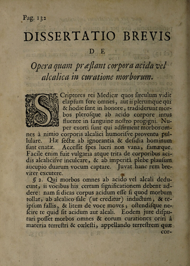 r ■ /. DISSERTATIO BREVIS DE Opera quam prajlant corpora acida vel alcalica in curatione morborum. Criptores rei Medica? quos Foculum vidit elapfum fere omnes, aut ii plerumque qui &: hodie funt in honore, tradiderunt mor¬ bos plerofque ab acido corpore intus fluente in fanguine noflro progigni. Nu¬ per exorti funt qui adfirmcnt morbos om¬ nes a nimio corporis alcalici humorifve proventu pul¬ lulare. Ha? feftx ab ignorantia & defidia hominum funt enata?. Acceflit fpes lucri non vana, fama?que. Facile enim fuit vulgaria atque trita de corporibus aci¬ dis alcalicifve inculcare, & ab imperita plebe plaufum aucupio duarum vocum captare. Juvat hanc rem bre¬ viter excutere. * § 2. Qui morbos omnes ab acido vel alcali dedu¬ cunt, ii vocibus his certam fignificationem debent ad¬ dere : nam fi dicas corpus acidum efle fi quod morbum tollat, ab alcalico fale (ut creditur) indu&um, & te- ipfum fallis, & litem de voce moves $ oftendifque ne- fcire te quid fit acidum aut alcali. Eodem jure difpu- tari poflet morbos omnes & eorum curationes oriri a materia terreftri & ccelefti, appellando terreftrem qua? cor-